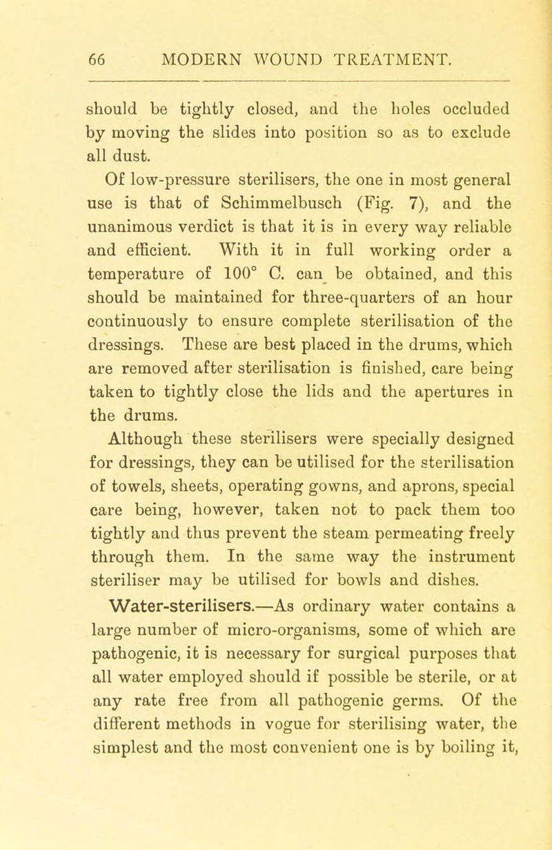 should be tightly closed, and the holes occluded by moving the slides into position so as to exclude all dust. Of low-pressure sterilisers, the one in most general use is that of Schimmelbusch (Fig. 7), and the unanimous verdict is that it is in every way reliable and efficient. With it in full working order a temperature of 100° C. can be obtained, and this should be maintained for three-quarters of an hour continuously to ensure complete sterilisation of the dressings. These are best placed in the drums, which are removed after sterilisation is finished, care being taken to tightly close the lids and the apertures in the drums. Although these sterilisers were specially designed for dressings, they can be utilised for the sterilisation of towels, sheets, operating gowns, and aprons, special care being, however, taken not to pack them too tightly and thus prevent the steam permeating freely through them. In the same way the instrument steriliser may be utilised for bowls and dishes. Water-sterilisers.—As ordinary water contains a large number of micro-organisms, some of which are pathogenic, it is necessary for surgical purposes that all water employed should if possible be sterile, or at any rate free fi'om all pathogenic germs. Of the different methods in vogue for sterilising water, the simplest and the most convenient one is by boiling it,