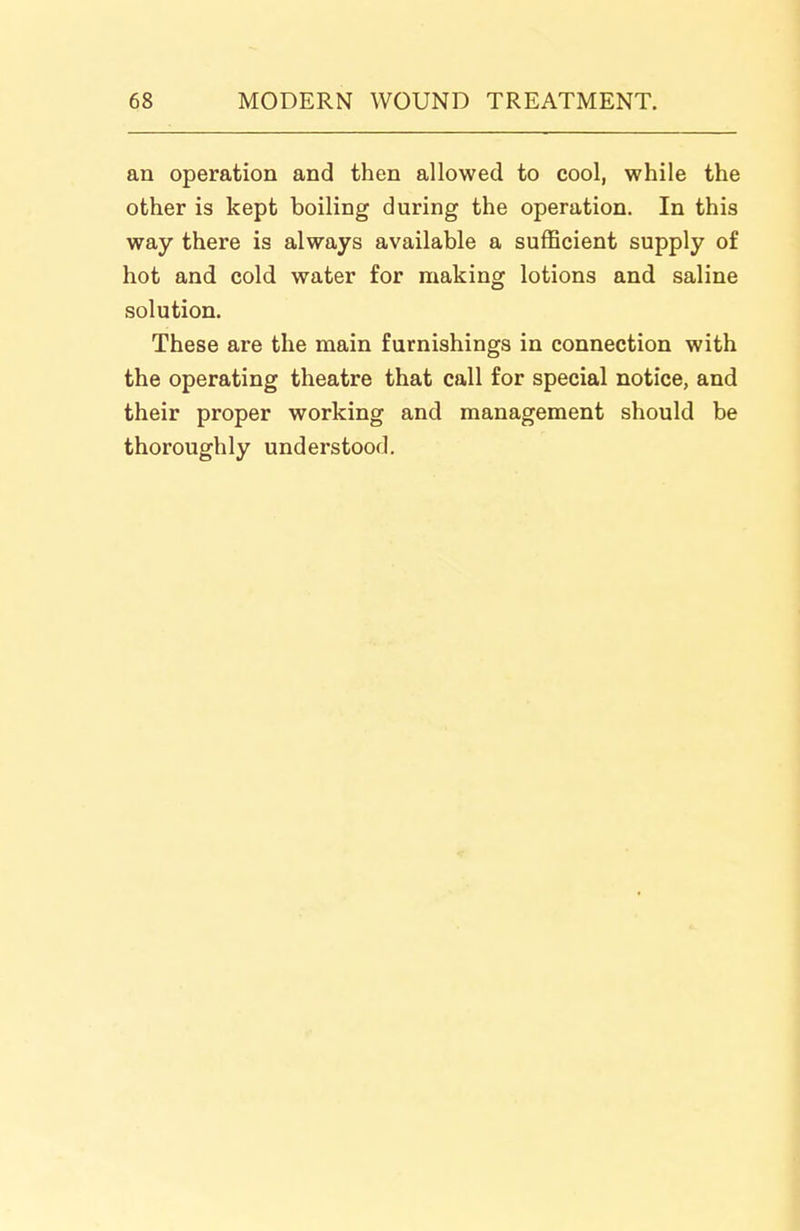 an operation and then allowed to cool, while the other is kept boiling during the operation. In this way there is always available a sufficient supply of hot and cold water for making lotions and saline solution. These are the main furnishings in connection with the operating theatre that call for special notice, and their proper working and management should be thoroughly understood.