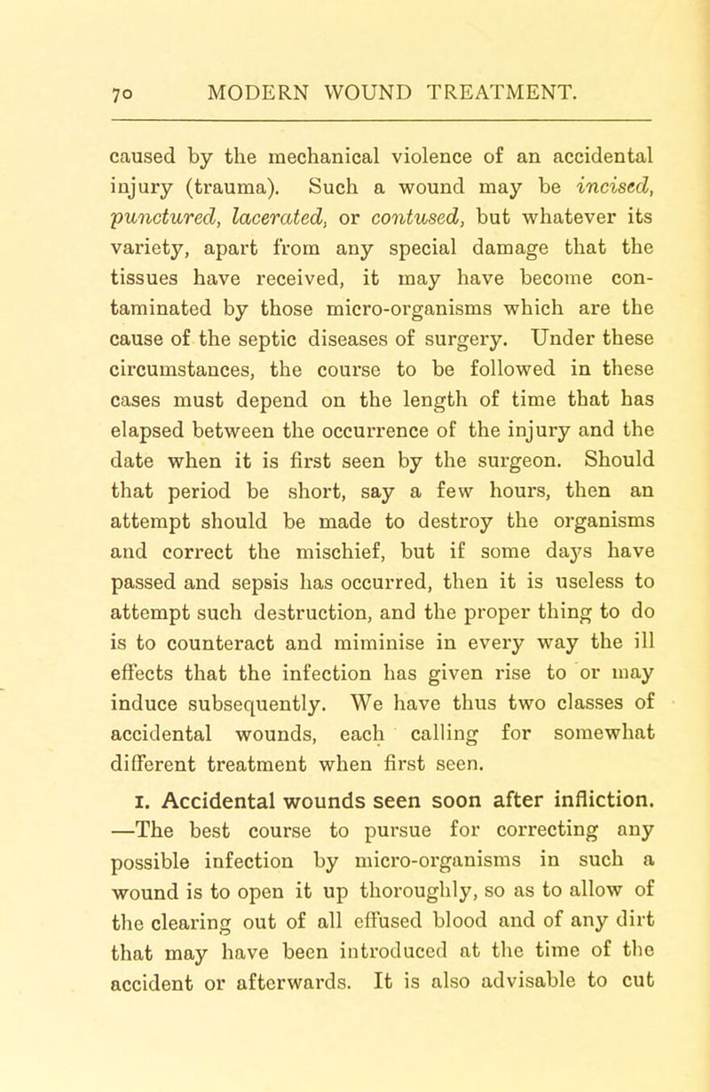 caused by the mechanical violence of an accidental injury (trauma). Such a wound may be incised, punctured, lacerated, or contused, but whatever its variety, apart from any special damage that the tissues have received, it may have become con- taminated by those micro-organisms which are the cause of the septic diseases of surgery. Under these circumstances, the course to be followed in these cases must depend on the length of time that has elapsed between the occurrence of the injury and the date when it is first seen by the surgeon. Should that period be short, say a few hours, then an attempt should be made to destroy the organisms and correct the mischief, but if some dajs have passed and sepsis has occurred, then it is useless to attempt such destruction, and the proper thing to do is to counteract and miminise in every way the ill effects that the infection has given rise to or may induce subsequently. We have thus two classes of accidental wounds, each calling for somewhat different treatment when first seen. I. Accidental wounds seen soon after infliction. —The best course to pursue for correcting any possible infection by micro-organisms in such a wound is to open it up thoroughly, so as to allow of the clearing out of all effused blood and of any dirt that may have been introduced at the time of the accident or afterwards. It is also advisable to cut