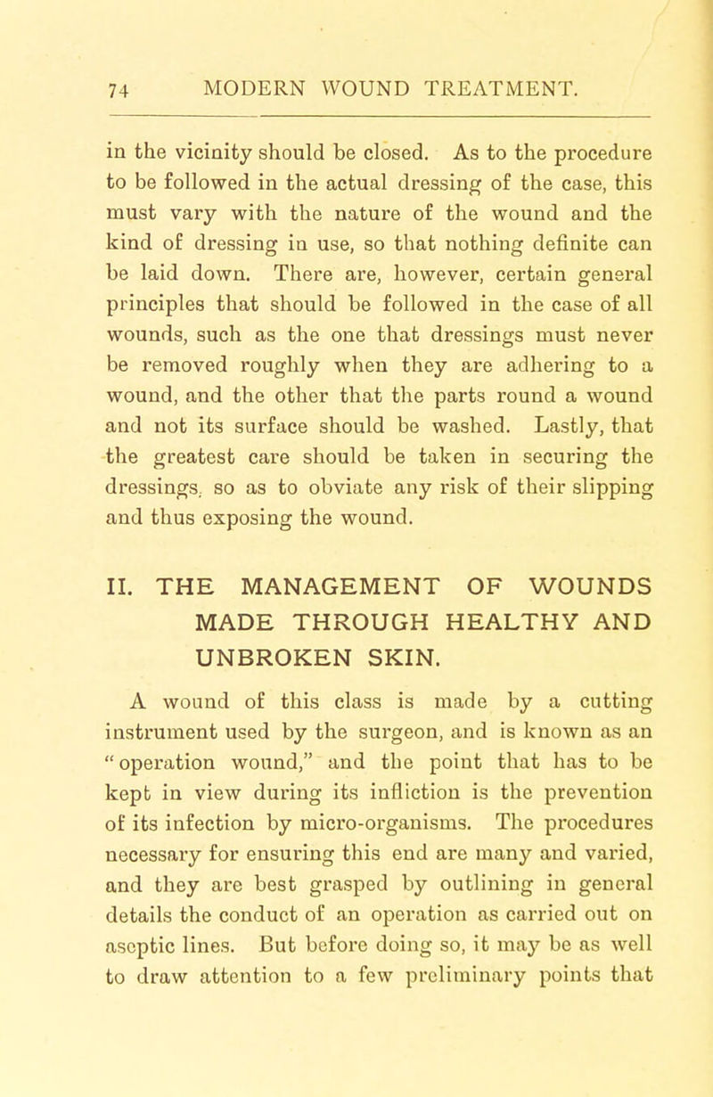 in the vicinity should be closed. As to the procedure to be followed in the actual dressing of the case, this must vary with the nature of the wound and the kind of dressing in use, so that nothing definite can be laid down. There are, however, certain general principles that should be followed in the case of all wounds, such as the one that dressings must never be removed roughly when they are adhering to a wound, and the other that the parts round a wound and not its surface should be washed. Lastly, that -the greatest care should be taken in securing the dressings, so as to obviate any risk of their slipping and thus exposing the wound. II. THE MANAGEMENT OF WOUNDS MADE THROUGH HEALTHY AND UNBROKEN SKIN. A wound of this class is made by a cutting instrument used by the surgeon, and is known as an  operation wound, and the point that has to be kept in view during its infliction is the prevention of its infection by micro-organisms. The procedures necessary for ensuring this end are many and varied, and they are best grasped by outlining in general details the conduct of an operation as carried out on aseptic lines. But before doing so, it may be as well to draw attention to a few preliminary points that