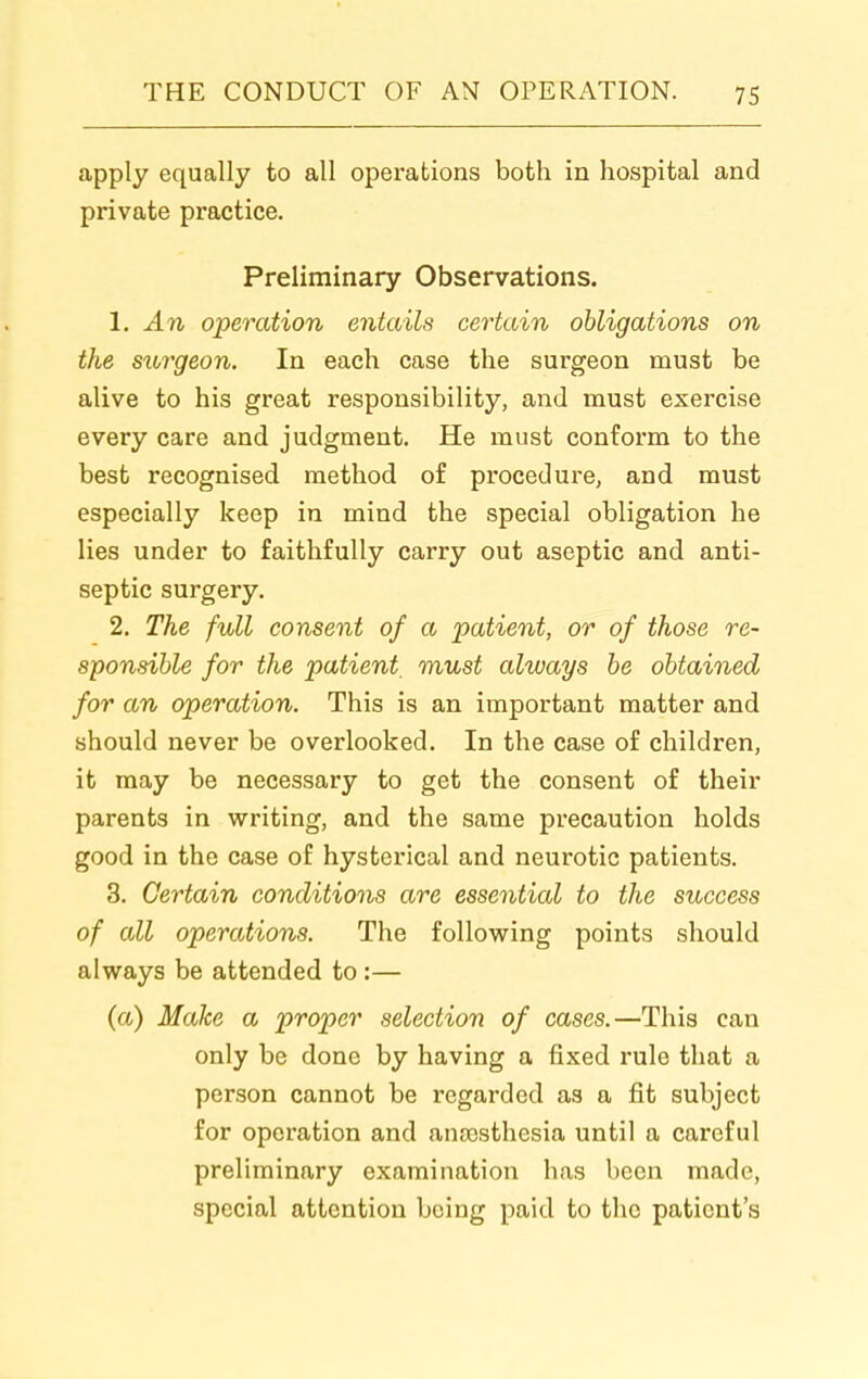 apply equally to all operations both in hospital and private practice. Preliminary Observations. 1. An operation entails certain obligations on the surgeon. In each case the surgeon must be alive to his great responsibility, and must exercise every care and judgment. He must conform to the best recognised method of procedure, and must especially keep in mind the special obligation he lies under to faithfully carry out aseptic and anti- septic surgery. 2. The full consent of a patient, or of those re- sponsible for the patient, must always be obtained for an operation. This is an important matter and should never be overlooked. In the case of children, it may be necessary to get the consent of their parents in writing, and the same precaution holds good in the case of hysterical and neurotic patients. 3. Certain conditions are essential to the success of all operations. The following points should always be attended to :— (a) Make a proper selection of cases.—This can only be done by having a fixed rule that a person cannot be regarded as a fit subject for operation and antesthesia until a careful preliminary examination has been made, special attention being paid to the patient's