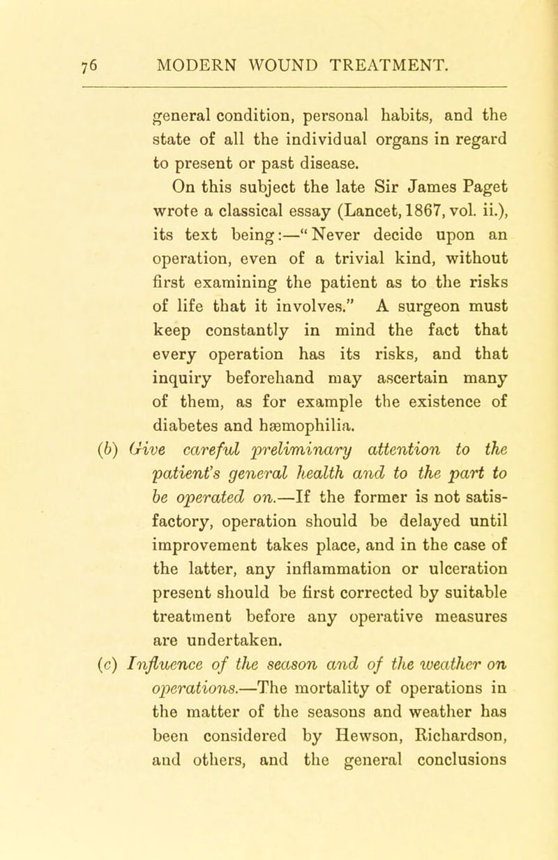 general condition, personal habits, and the state of all the individual organs in regard to present or past disease. On this subject the late Sir James Paget wrote a classical essay (Lancet, 1867, vol. ii.), its text being:—Never decide upon an operation, even of a trivial kind, without first examining the patient as to the risks of life that it involves. A surgeon must keep constantly in mind the fact that every operation has its risks, and that inquiry beforehand may ascertain many of them, as for example the existence of diabetes and hsemophilia. (b) Give careful preliminary attention to the patient's general health and to the part to he operated on.—If the former is not satis- factory, operation should be delayed until improvement takes place, and in the case of the latter, any inflammation or ulceration present should be first corrected by suitable treatment before any operative measures are undertaken. (c) Influence of the season and of the iveather on operations.—The mortality of operations in the matter of the seasons and weather has been considered by Hewson, Richardson, and others, and the general conclusions