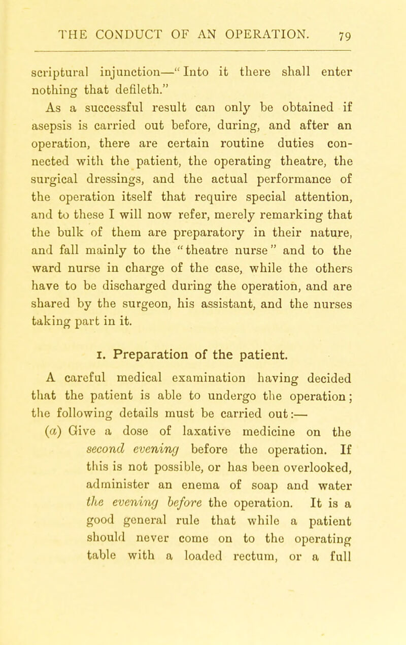 scriptural injunction— Into it there shall enter nothing; that defileth. As a successful result can only be obtained if asepsis is carried out before, during, and after an operation, there are certain routine duties con- nected with the patient, the operating theatre, the surgical dressings, and the actual performance of the operation itself that require special attention, and to these I will now refer, merely remarking that the bulk of them are preparatory in their nature, and fall mainly to the  theatre nurse  and to the ward nurse in charge of the case, while the others have to be discharged during the operation, and are shared by the surgeon, his assistant, and the nurses taking part in it. I. Preparation of the patient. A careful medical examination having decided that the patient is able to undergo the operation; the following details must be carried out:— (a) Give a dose of laxative medicine on the second evening before the operation. If this is not possible, or has been overlooked, administer an enema of soap and water the evening before the operation. It is a good general rule that while a patient should never come on to the operating table with a loaded rectum, or a full