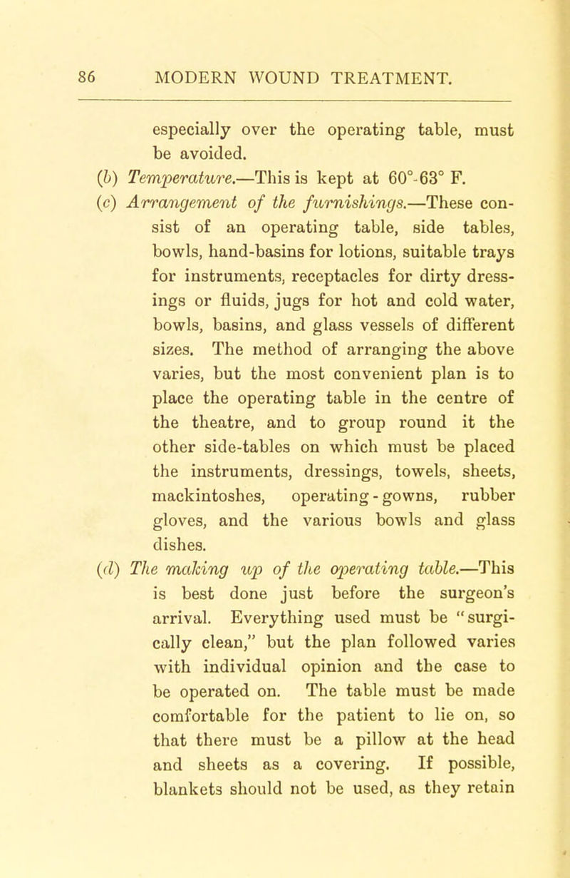 especially over the operating table, must be avoided. {h) Temperature.—This is kept at 60°^ 63° F. (c) Arrangement of the furnishings.—These con- sist of an operating table, side tables, bowls, hand-basins for lotions, suitable trays for instruments, receptacles for dirty dress- ings or fluids, jugs for hot and cold water, bowls, basins, and glass vessels of different sizes. The method of arranging the above varies, but the most convenient plan is to place the operating table in the centre of the theatre, and to group round it the other side-tables on which must be placed the instruments, dressings, towels, sheets, mackintoshes, operating - gowns, rubber gloves, and the various bowls and glass dishes. (d) The maJcing up of the operating table.—This is best done just before the surgeon's arrival. Everything used must be surgi- cally clean, but the plan followed varies with individual opinion and the case to be operated on. The table must be made comfortable for the patient to lie on, so that there must be a pillow at the head and sheets as a covering. If possible, blankets should not be used, as they retain