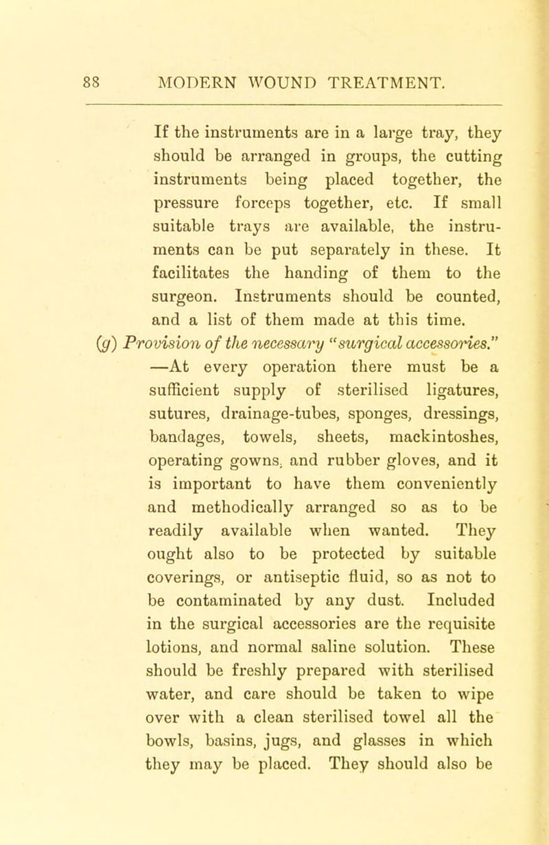 If the instruments are in a large tray, they should be arranged in groups, the cutting instruments being placed together, the pressure forceps together, etc. If small suitable trays are available, the instru- ments can be put separately in these. It facilitates the handing of them to the surgeon. Instruments should be counted, and a list of them made at this time. (g) Provision of the necessary surgical accessoi^es. —At every operation there must be a sufficient supply of sterilised ligatures, sutures, drainage-tubes, sponges, dressings, bandages, towels, sheets, mackintoshes, operating gowns^ and rubber gloves, and it is important to have them conveniently and methodically arranged so as to be readily available when wanted. They ought also to be protected by suitable coverings, or antiseptic fluid, so as not to be contaminated by any dust. Included in the surgical accessories are the requisite lotions, and normal saline solution. These should be freshly prepared with sterilised water, and care should be taken to wipe over with a clean sterilised towel all the bowls, basins, jugs, and glasses in which they may be placed. They should also be