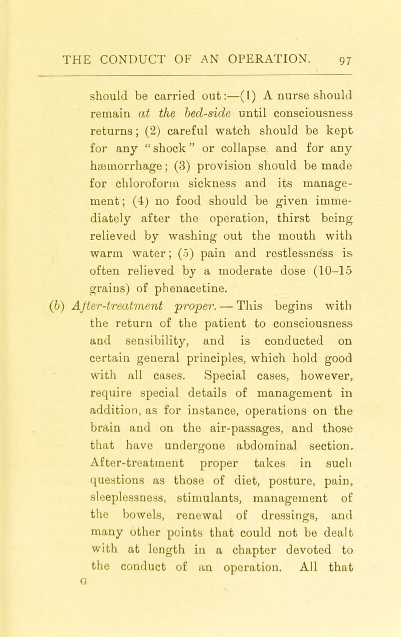 should be carried out:—(I) A nurse should remain at the bed-side until consciousness returns; (2) careful watch should be kept for any  shock or collapse and for any haemorrhage; (3) provision should be made for chloroform sickness and its manage- ment; (4) no food should be given imme- diately after the operation, thirst being relieved by washing out the mouth with warm water; (5) pain and restlessness is often relieved by a moderate dose (10-15 grains) of phenacetine. (6) Ajter-trecUment proper. — This begins with the return of the patient to consciousness and sensibility, and is conducted on certain general principles, which hold good with all cases. Special cases, however, require special details of management in addition, as for instance, operations on the brain and on the air-passages, and those that have undergone abdominal section. After-treatment proper takes in such questions as those of diet, posture, pain, sleeplessness, stimulants, management of the bowels, renewal of dressings, and many other points that could not be dealt with at length in a chapter devoted to the conduct of an operation. All that G