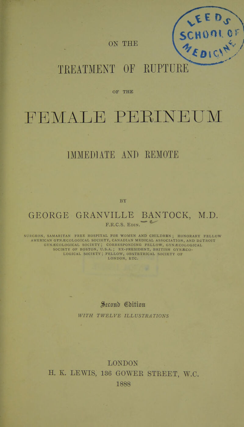 OF THE FEMALE PERINEUM IMMEDIATE AND REMOTE BY GEORGE GRANVILLE BANTOCK, M.D. F.R.C.S. Edin. *^ SURGEON, SAMARITAN FREE HOSPITAL FOR WOMEN AND CHILDREN; HONORARY FELLOW AMERICAN GYNECOLOGICAL SOCIETY, CANADIAN MEDICAL ASSOCIATION, AND DETROIT GYNECOLOGICAL SOCIETY; CORRESPONDING FELLOW, GYNECOLOGICAL SOCIETY OF BOSTON, U.S.A.; EX-PRESIDENT, BRITISH GYNAECO- LOGICAL SOCIETY; FELLOW, OBSTETRICAL SOCIETY OF LONDON, ETC. WITH TWELVE ILLUSTRATIONS LONDON H. K. LEWIS, 136 GOWEK STREET, W.C. 1888