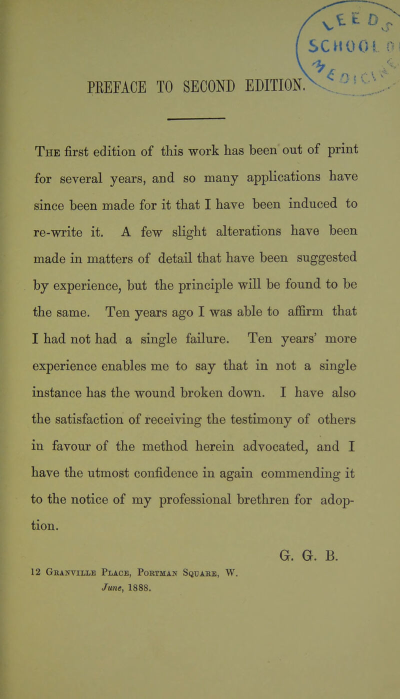 PKEFACE TO SECOND EDITION. SCHOOl The first edition of this work has been out of print for several years, and so many applications have since been made for it that I have been induced to re-write it. A few slight alterations have been made in matters of detail that have been suggested by experience, but the principle will be found to be the same. Ten years ago I was able to affirm that I had not had a single failure. Ten years' more experience enables me to say that in not a single instance has the wound broken down. I have also the satisfaction of receiving the testimony of others in favour of the method herein advocated, and I have the utmost confidence in again commending it to the notice of my professional brethren for adop- tion. G. Gr. B. 12 Granville Place, Portman Square, W. June, 1888.