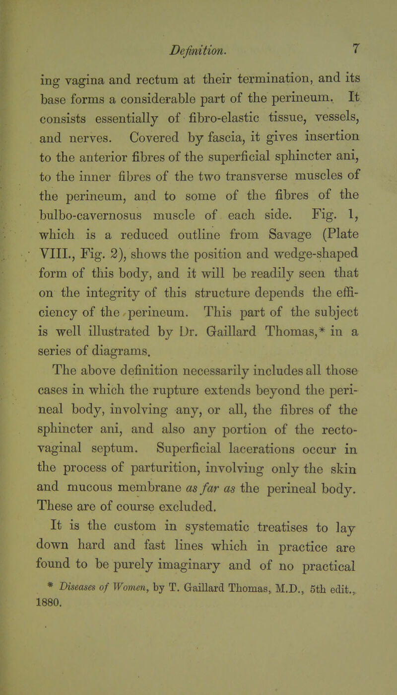 ing vagina and rectum at their termination, and its base forms a considerable part of the perineum. It consists essentially of fibro-elastic tissue, vessels, and nerves. Covered by fascia, it gives insertion to the anterior fibres of the superficial sphincter ani, to the inner fibres of the two transverse muscles of the perineum, and to some of the fibres of the bulbo-cavernosus muscle of each side. Fig. 1, which is a reduced outline from Savage (Plate VIII., Fig. 2), shows the position and wedge-shaped form of this body, and it will be readily seen that on the integrity of this structure depends the effi- ciency of the perineum. This part of the subject is well illustrated by Ur. Gaillard Thomas,* in a series of diagrams. The above definition necessarily includes all those cases in which the rupture extends beyond the peri- neal body, involving any, or all, the fibres of the sphincter ani, and also any portion of the recto- vaginal septum. Superficial lacerations occur in the process of parturition, involving only the skin and mucous membrane as far as the perineal body. These are of course excluded. It is the custom in systematic treatises to lay down hard and fast lines which in practice are found to be purely imaginary and of no practical * Diseases of Women, by T. Gaillard Thomas, M.D., 5th edit.,, 1880.
