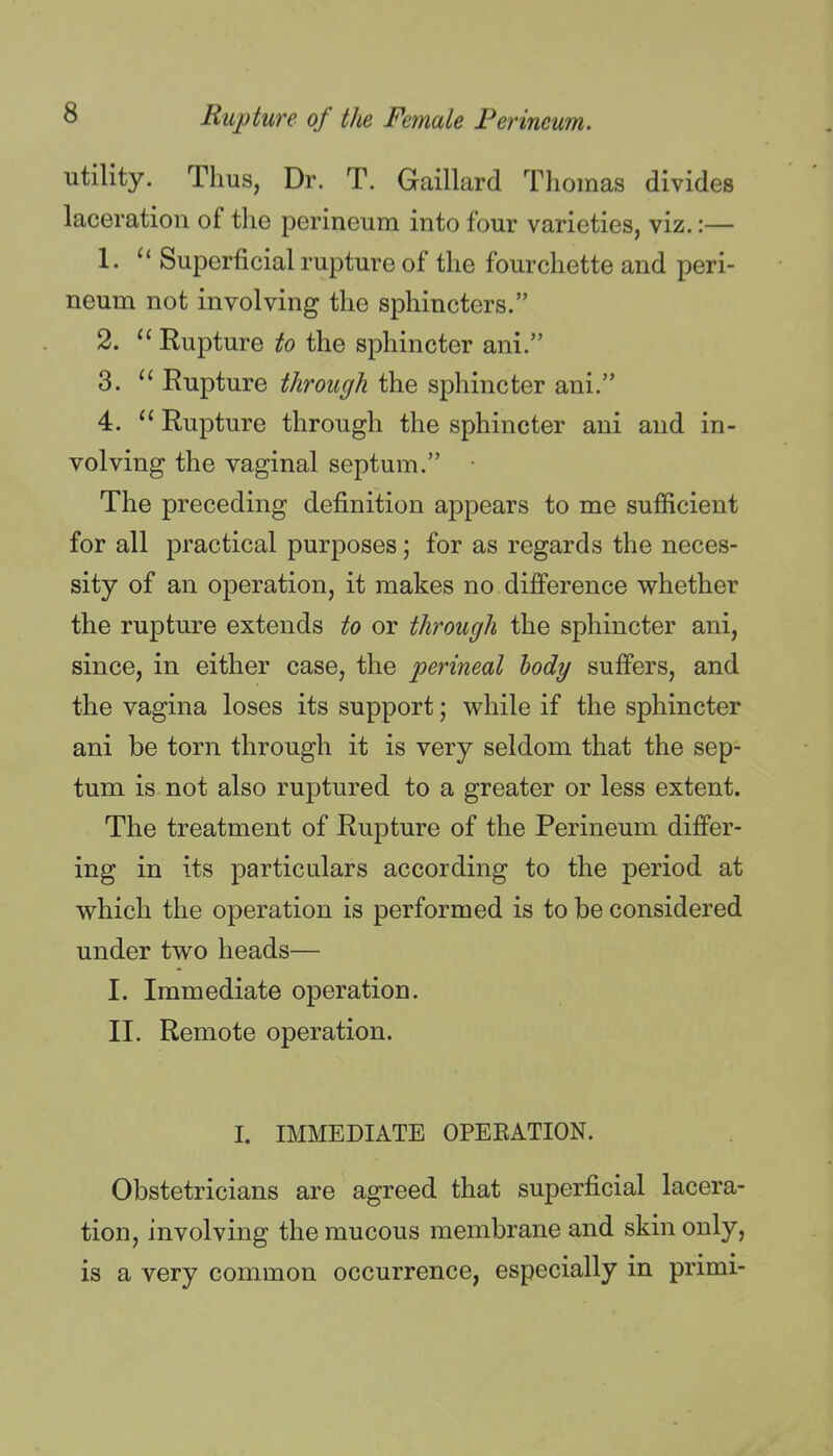 utility. Thus, Dr. T. Gaillard Tliomas divides laceration of the perineum into four varieties, viz.:— 1. Superficial rupture of the fourchette and peri- neum not involving the sphincters. 2. Rupture to the sphincter ani. 3. Rupture through the sphincter ani. 4. Rupture through the sphincter ani and in- volving the vaginal septum. The preceding definition appears to me sufficient for all practical purposes; for as regards the neces- sity of an operation, it makes no difference whether the rupture extends to or through the sphincter ani, since, in either case, the perineal hody suffers, and the vagina loses its support; while if the sphincter ani be torn through it is very seldom that the sep- tum is not also ruptured to a greater or less extent. The treatment of Rupture of the Perineum differ- ing in its particulars according to the period at which the operation is performed is to be considered under two heads— I. Immediate operation. II. Remote operation. I. IMMEDIATE OPERATION. Obstetricians are agreed that superficial lacera- tion, involving the mucous membrane and skin only, is a very common occurrence, especially in primi-