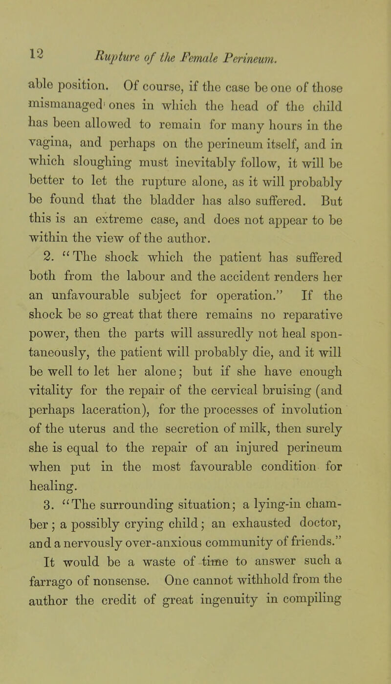 able position. Of course, if the case be one of those mismanaged' ones in which the head of the cliild has been allowed to remain for many hours in the vagina, and perhaps on the perineum itself, and in which sloughing must inevitably follow, it will be better to let the rupture alone, as it will probably be found that the bladder has also suffered. But this is an extreme case, and does not appear to be within the view of the author. 2. ^'The shock which the patient has suffered both from the labour and the accident renders her an unfavourable subject for operation. If the shock be so great that there remains no reparative power, then the parts will assuredly not heal spon- taneously, the patient will probably die, and it will be well to let her alone; but if she have enough vitality for the repair of the cervical bruising (and perhaps laceration), for the processes of involution of the uterus and the secretion of milk, then surely she is equal to the repair of an injured perineum when put in the most favourable condition for healing. 3. ^'The surrounding situation; a lying-in cham- ber ; a possibly crying child; an exhausted doctor, and a nervously over-anxious community of friends. It would be a waste of time to answer such a farrago of nonsense. One cannot withhold from the author the credit of great ingenuity in compiling