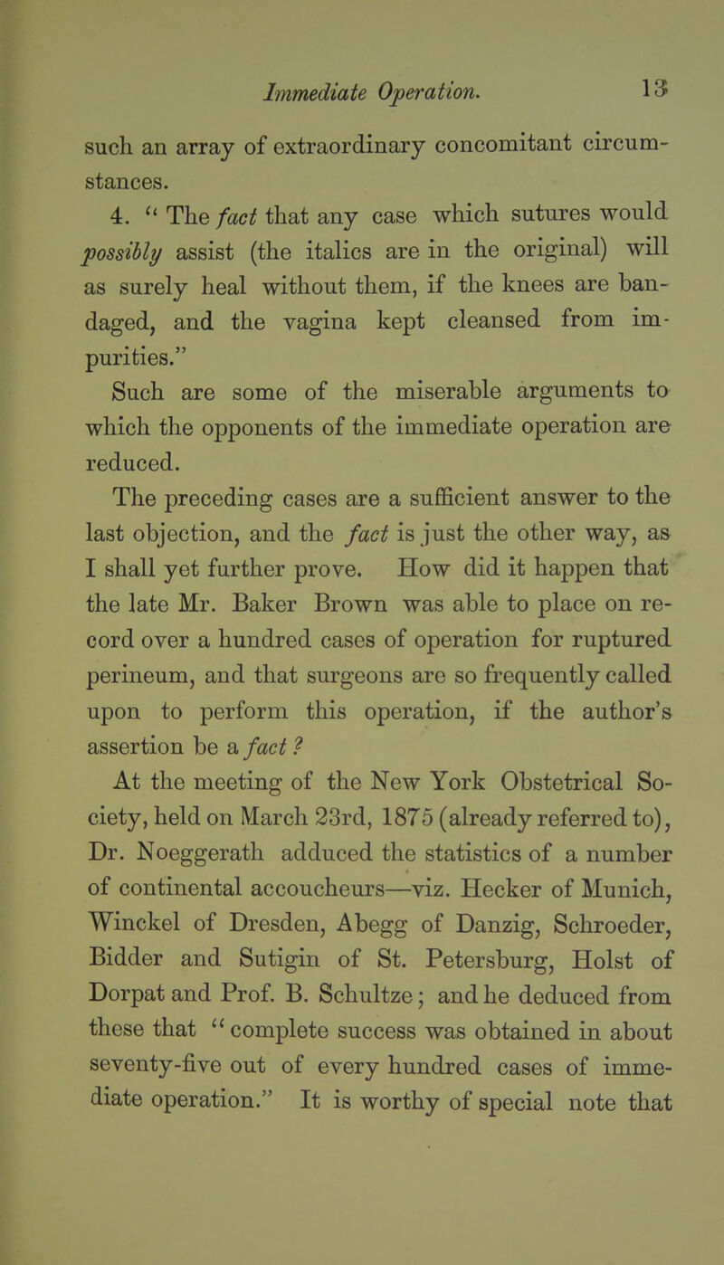 such an array of extraordinary concomitant circum- stances. 4. The/^zc^f that any case which sutures would possibly assist (the italics are in the original) will as surely heal without them, if the knees are ban- daged, and the vagina kept cleansed from im- purities. Such are some of the miserable arguments to which the opponents of the immediate operation are reduced. The preceding cases are a sufficient answer to the last objection, and the fact is just the other way, a» I shall yet further prove. How did it happen that the late Mr. Baker Brown was able to place on re- cord over a hundred cases of operation for ruptured perineum, and that surgeons are so frequently called upon to perform this operation, if the author's assertion be a fact ? At the meeting of the New York Obstetrical So- ciety, held on March 23rd, 1875 (already referred to), Dr. Noeggerath adduced the statistics of a number of continental accoucheurs—viz. Hecker of Munich, Winckel of Dresden, Abegg of Danzig, Schroeder, Bidder and Sutigin of St. Petersburg, Hoist of Dorpat and Prof. B. Schultze; and he deduced from these that complete success was obtained in about seventy-five out of every hundred cases of imme- diate operation. It is worthy of special note that