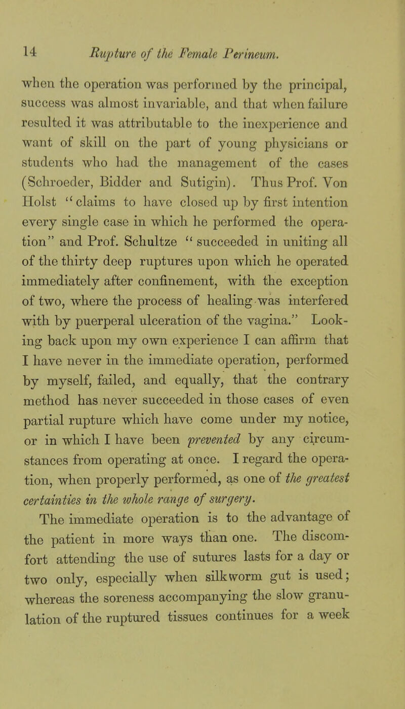 when the operation was performed by the principal, success was almost invariable, and that when failure resulted it was attributable to the inexperience and want of skill on the part of young physicians or students who had the management of the cases (Schroeder, Bidder and Sutigin). Thus Prof. Von Hoist claims to have closed up by first intention every single case in which he performed the opera- tion and Prof. Schultze  succeeded in uniting all of the thirty deep ruptures upon which he operated immediately after confinement, with the exception of two, where the process of healing was interfered with by puerperal ulceration of the vagina. Look- ing back upon my own experience I can affirm that I have never in the immediate operation, performed by myself, failed, and equally, that the contrary method has never succeeded in those cases of even partial rupture which have come under my notice, or in which I have been 'prevented by any circum- stances from operating at once. I regard the opera- tion, when properly performed, as one of the greatest certainties in the whole range of surgery. The immediate operation is to the advantage of the patient in more ways than one. The discom- fort attending the use of sutures lasts for a day or two only, especially when silkv^rorm gut is used; whereas the soreness accompanying the slow granu- lation of the ruptured tissues continues for a week