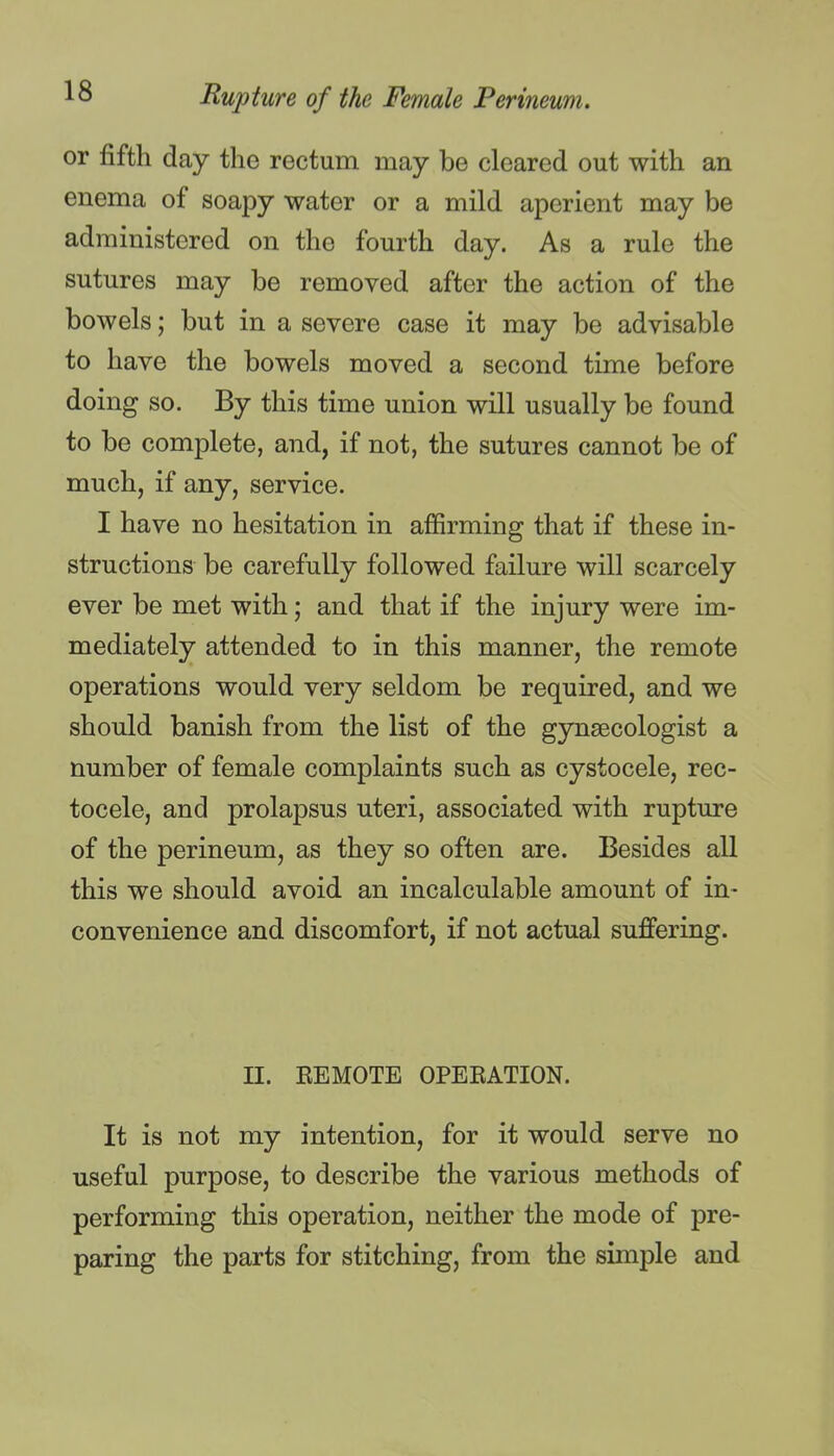 or fifth day the rectum may be cleared out with an enema of soapy water or a mild aperient may be administered on the fourth day. As a rule the sutures may be removed after the action of the bowels; but in a severe case it may be advisable to have the bowels moved a second time before doing so. By this time union will usually be found to be complete, and, if not, the sutures cannot be of much, if any, service. I have no hesitation in afiirming that if these in- structions be carefully followed failure will scarcely ever be met with; and that if the injury were im- mediately attended to in this manner, the remote operations would very seldom be required, and we should banish from the list of the gynaecologist a number of female complaints such as cystocele, rec- tocele, and prolapsus uteri, associated with rupture of the perineum, as they so often are. Besides all this we should avoid an incalculable amount of in- convenience and discomfort, if not actual suffering. II. EEMOTE OPEEATION. It is not my intention, for it would serve no useful purpose, to describe the various methods of performing this operation, neither the mode of pre- paring the parts for stitching, from the simple and