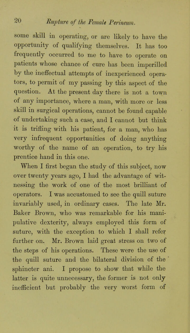 some skill in operating, or are likely to have the opportunity of qualifying themselves. It has too frequently occurred to me to have to operate on patients whose chance of cure has been imperilled by the ineffectual attempts of inexperienced opera- tors, to permit of my passing by this aspect of the question. At the present day there is not a town of any importance, where a man, with more or less skill in surgical operations, cannot be found capable of undertaking such a case, and I cannot but think it is trifling with his patient, for a man, who has very infrequent opportunities of doing anything worthy of the name of an operation, to try his prentice hand in this one. When I first began the study of this subject, now over twenty years ago, I had the advantage of wit- nessing the work of one of the most brilliant of operators. I was accustomed to see the quill suture invariably used, in ordinary cases. The late Mr. Baker Brown, who was remarkable for his mani- pulative dexterity, always employed this form of suture, with the exception to which I shall refer further on. Mr. Brown laid great stress on two of the steps of his operations. These were the use of the quill suture and the bilateral division of the ' sphincter ani. I propose to show that while the latter is quite unnecessary, the former is not only inefficient but probably the very worst form of