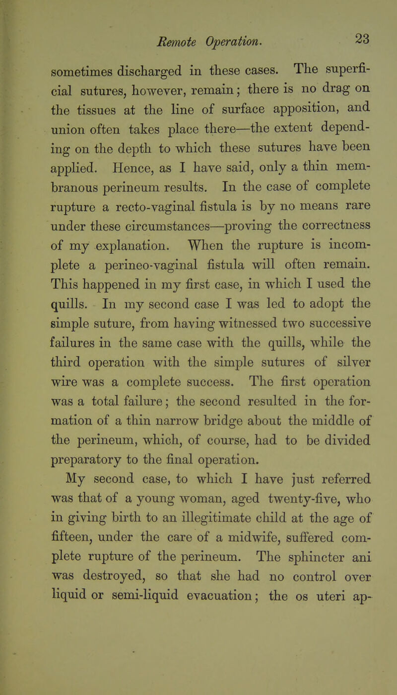 sometimes discharged in these cases. The superfi- cial sutures, however, remain; there is no drag on the tissues at the line of surface apposition, and union often takes place there—the extent depend- ing on the depth to which these sutures have been applied. Hence, as I have said, only a thin mem- branous perineum results. In the case of complete rupture a recto-vaginal fistula is by no means rare under these circumstances—proving the correctness of my explanation. When the rupture is incom- plete a perineo-vaginal fistula will often remain. This happened in my first case, in which I used the quills. In my second case I was led to adopt the simple suture, from having witnessed two successive failures in the same case with the quills, while the third operation with the simple sutures of silver wire was a complete success. The first operation was a total failure; the second resulted in the for- mation of a thin narrow bridge about the middle of the perineum, which, of course, had to be divided preparatory to the final operation. My second case, to which I have just referred was that of a young woman, aged twenty-five, who in giving birth to an illegitimate child at the age of fifteen, under the care of a midwife, suffered com- plete rupture of the perineum. The sphincter ani was destroyed, so that she had no control over liquid or semi-liquid evacuation; the os uteri ap-