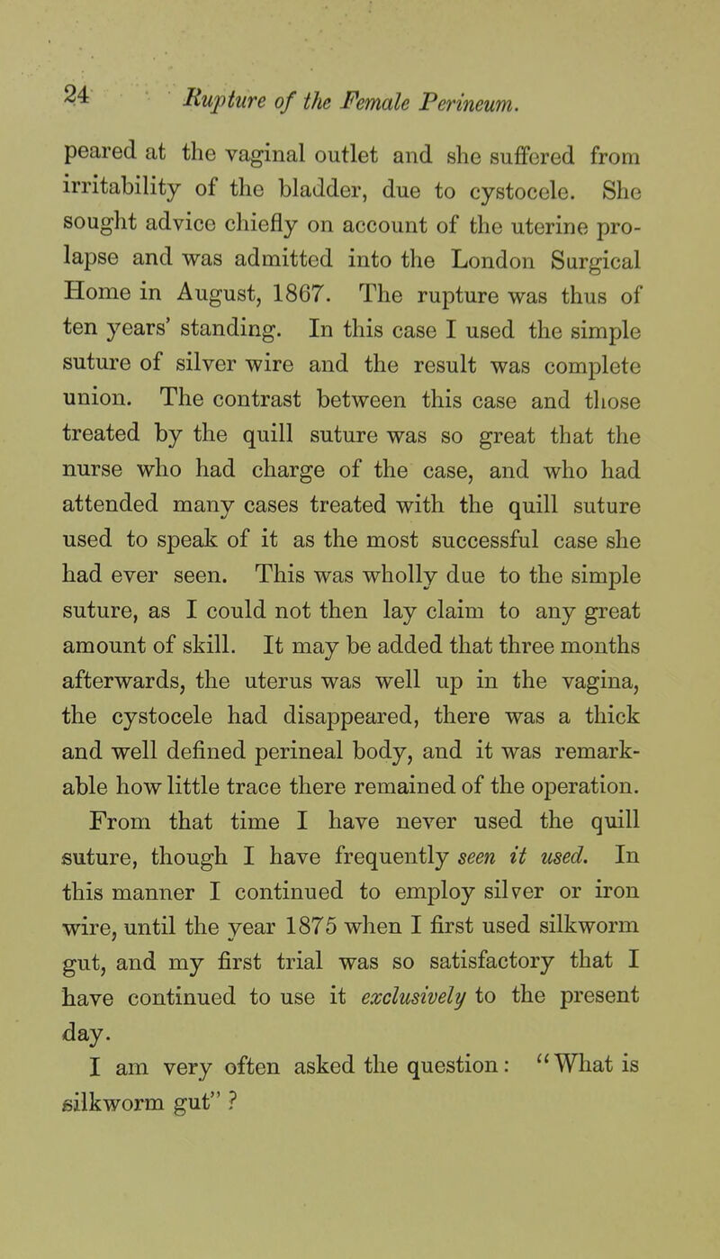 peared at the vaginal outlet and she suffered from irritability of the bladder, due to cystocele. She sought advice chiefly on account of the uterine pro- lapse and was admitted into the London Surgical Home in August, 1867. The rupture was thus of ten years' standing. In this case I used the simple suture of silver wire and the result was complete union. The contrast between this case and those treated by the quill suture was so great that the nurse who had charge of the case, and who had attended many cases treated with the quill suture used to speak of it as the most successful case she had ever seen. This was wholly due to the simple suture, as I could not then lay claim to any great amount of skill. It may be added that three months afterwards, the uterus was well up in the vagina, the cystocele had disappeared, there was a thick and well defined perineal body, and it was remark- able how little trace there remained of the operation. From that time I have never used the quill suture, though I have frequently seen it used. In this manner I continued to employ silver or iron wire, until the year 1875 when I first used silkworm gut, and my first trial was so satisfactory that I have continued to use it exclusively to the present day. I am very often asked the question: ''What is silkworm gut ?