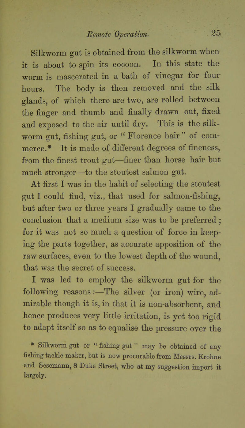 Silkworm gut is obtained from the silkworm when it is about to spin its cocoon. In this state the worm is mascerated in a bath of vinegar for four hours. The body is then removed and the silk glands, of which there are two, are rolled between the finger and thumb and finally drawn out, fixed and exposed to the air until dry. This is the silk- worm gut, fishing gut, or ^' Florence hair  of com- merce.* It is made of difi'erent degrees of fineness^ from the finest trout gut—finer than horse hair but much stronger—to the stoutest salmon gut. At first I was in the habit of selecting the stoutest gut I could find, viz., that used for salmon-fishing, but after two or three years I gradually came to the conclusion that a medium size was to be preferred ; for it was not so much a question of force in keep- ing the parts together, as accurate apposition of the raw surfaces, even to the lowest depth of the wound, that was the secret of success. I was led to employ the silkworm gut for the following reasons :—The silver (or iron) wire, ad- mirable though it is, in that it is non-absorbent, and hence produces very little irritation, is yet too rigid to adapt itself so as to equalise the pressure over the * Silkworm gut or  fishing gut may be obtained of any fishing tackle maker, but is now procurable from Messrs. Krohne and Sesemann, 8 Duke Street, who at my suggestion import it largely.