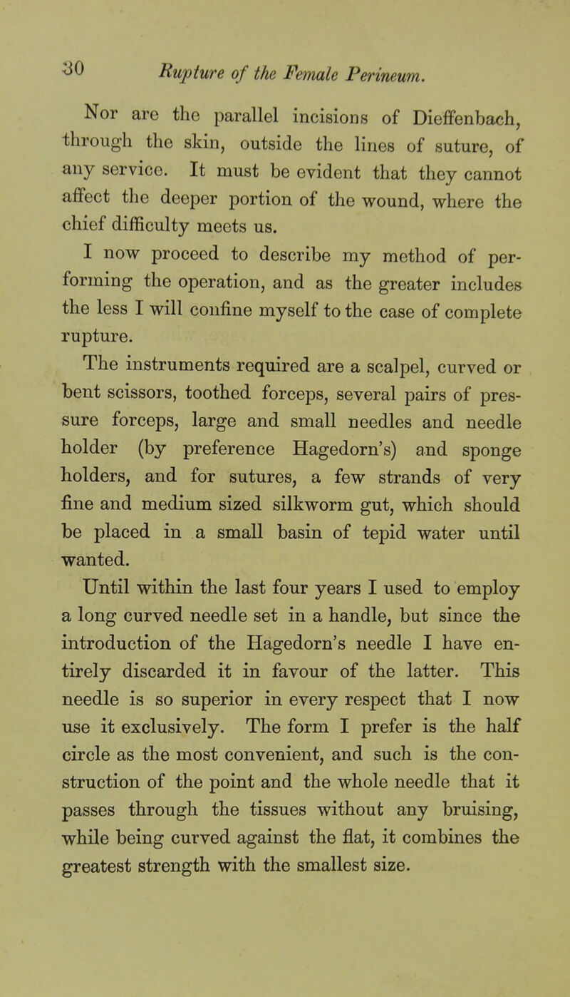 Nor are the parallel incisions of Dieffenbach, through the skin, outside the lines of suture, of any service. It must be evident that they cannot affect the deeper portion of the wound, where the chief difficulty meets us. I now proceed to describe my method of per- forming the operation, and as the greater includes the less I will confine myself to the case of complete rupture. The instruments required are a scalpel, curved or bent scissors, toothed forceps, several pairs of pres- sure forceps, large and small needles and needle holder (by preference Hagedorn's) and sponge holders, and for sutures, a few strands of very fine and medium sized silkworm gut, which should be placed in a small basin of tepid water until wanted. Until within the last four years I used to employ a long curved needle set in a handle, but since the introduction of the Hagedorn's needle I have en- tirely discarded it in favour of the latter. This needle is so superior in every respect that I now use it exclusively. The form I prefer is the half circle as the most convenient, and such is the con- struction of the point and the whole needle that it passes through the tissues without any bruising, while being curved against the flat, it combines the greatest strength with the smallest size.