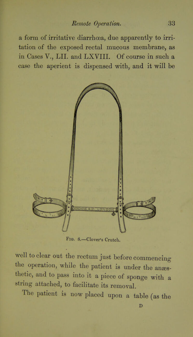 a form of irritative diarrhoea, due apparently to irri- tation of the exposed rectal mucous membrane, as in Cases V., LII. and LXVIII. Of course in such a case the aperient is dispensed with, and it will be Fig. 8.—Clover's Crutch. well to clear out the rectum just before commencing the operation, while the patient is under the anaes- thetic, and to pass into it a piece of sponge with a string attached, to facilitate its removal. The patient is now placed upon a table (as the D