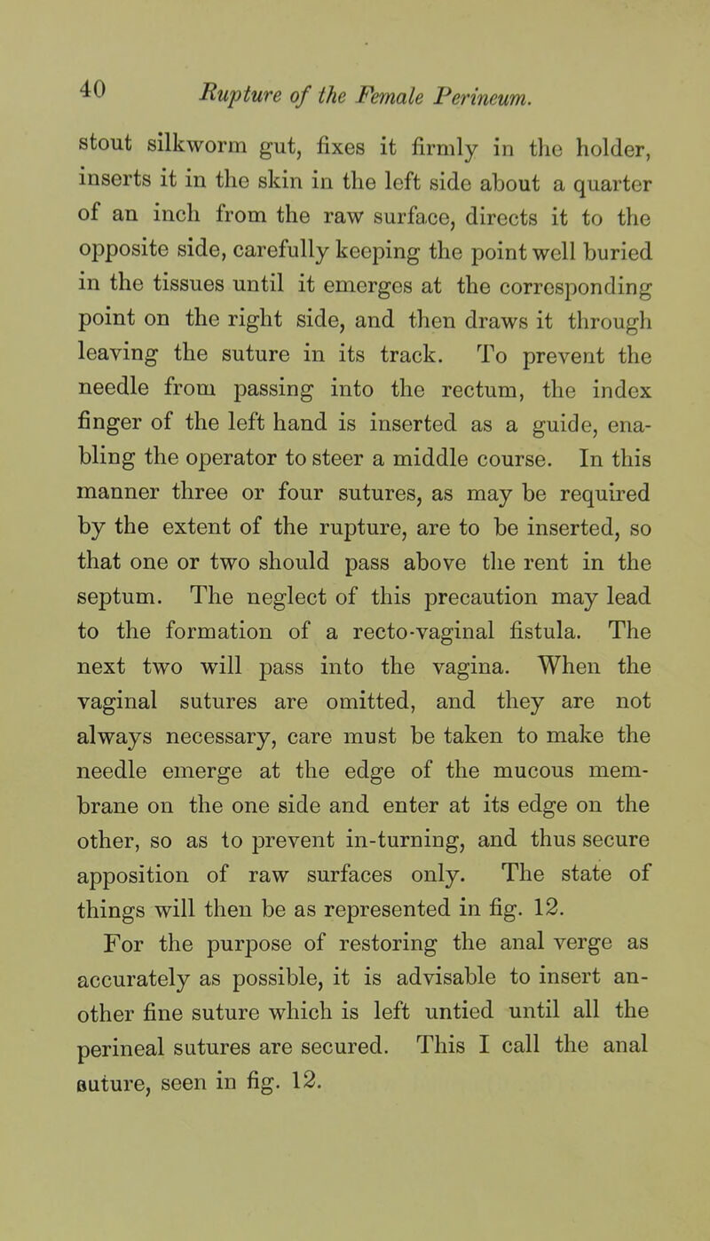 stout silkworm gut, fixes it firmly in the holder, inserts it in the skin in the left side about a quarter of an inch from the raw surface, directs it to the opposite side, carefully keeping the point well buried in the tissues until it emerges at the corresponding point on the right side, and then draws it through leaving the suture in its track. To prevent the needle from passing into the rectum, the index finger of the left hand is inserted as a guide, ena- bling the operator to steer a middle course. In this manner three or four sutures, as may be required by the extent of the rupture, are to be inserted, so that one or two should pass above the rent in the septum. The neglect of this precaution may lead to the formation of a recto-vaginal fistula. The next two will pass into the vagina. When the vaginal sutures are omitted, and they are not always necessary, care must be taken to make the needle emerge at the edge of the mucous mem- brane on the one side and enter at its edge on the other, so as to prevent in-turning, and thus secure apposition of raw surfaces only. The state of things will then be as represented in fig. 12. For the purpose of restoring the anal verge as accurately as possible, it is advisable to insert an- other fine suture which is left untied until all the perineal sutures are secured. This I call the anal suture, seen in fig. 12.