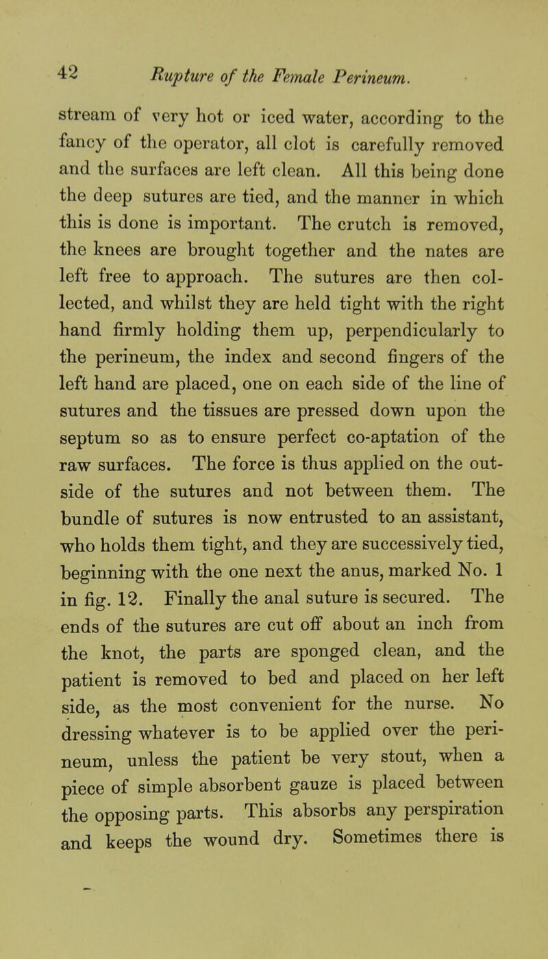 stream of very hot or iced water, according to the fancy of the operator, all clot is carefully removed and the surfaces are left clean. All this being done the deep sutures are tied, and the manner in which this is done is important. The crutch is removed, the knees are brought together and the nates are left free to approach. The sutures are then col- lected, and whilst they are held tight with the right hand firmly holding them up, perpendicularly to the perineum, the index and second fingers of the left hand are placed, one on each side of the line of sutures and the tissues are pressed down upon the septum so as to ensure perfect co-aptation of the raw surfaces. The force is thus applied on the out- side of the sutures and not between them. The bundle of sutures is now entrusted to an assistant, who holds them tight, and they are successively tied, beginning with the one next the anus, marked No. 1 in fig. 12. Finally the anal suture is secured. The ends of the sutures are cut off about an inch from the knot, the parts are sponged clean, and the patient is removed to bed and placed on her left side, as the most convenient for the nurse. No dressing whatever is to be applied over the peri- neum, unless the patient be very stout, when a piece of simple absorbent gauze is placed between the opposing parts. This absorbs any perspiration and keeps the wound dry. Sometimes there is