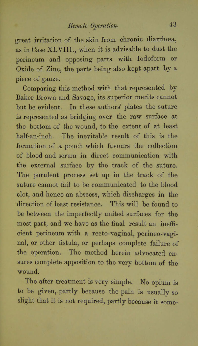 great irritation of the skin from chronic diarrhoea, as in Case XLVIIL, when it is advisable to dust the perineum and opposing parts with Iodoform or Oxide of Zinc, the parts being also kept apart by a piece of gauze. Comparing this method with that represented by- Baker Brown and Savage, its superior merits cannot but be evident. In these authors' plates the suture is represented as bridging over the raw surface at the bottom of the wound, to the extent of at least half-an-inch. The inevitable result of this is the formation of a pouch which favours the collection of blood and serum in direct communication with the external surface by the track of the suture. The purulent process set up in the track of the suture cannot fail to be communicated to the blood clot, and hence an abscess, which discharges in the direction of least resistance. This will be found to be between the imperfectly united surfaces for the most part, and we have as the final result an ineffi- cient perineum with a recto-vaginal, perineo-vagi- nal, or other fistula, or perhaps complete failure of the operation. The method herein advocated en- sures complete apposition to the very bottom of the wound. The after treatment is very simple. No opium is to be given, partly because the pain is usually so slight that it is not required, partly because it some-