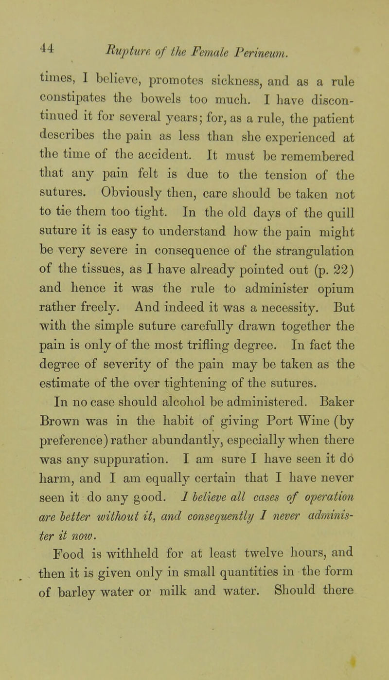 times, I believe, promotes sickness, and as a rule constipates the bowels too much. I have discon- tinued it for several years; for, as a rule, the patient describes the pain as less than she experienced at the time of the accident. It must be remembered that any pain felt is due to the tension of the sutures. Obviously then, care should be taken not to tie them too tight. In the old days of the quill suture it is easy to understand how the pain might be very severe in consequence of the strangulation of the tissues, as I have already pointed out (p. 22) and hence it was the rule to administer opium rather freely. And indeed it was a necessity. But with the simple suture carefully drawn together the pain is only of the most trifling degree. In fact the degree of severity of the pain may be taken as the estimate of the over tightening of the sutures. In no case should alcohol be administered. Baker Brown was in the habit of giving Port Wine (by preference) rather abundantly, especially when there was any suppuration. I am sure I have seen it do harm, and I am equally certain that I have never seen it do any good. 1 believe all cases of operation are better without if, and consequently I never adminis- ter it now. Food is withheld for at least twelve hours, and then it is given only in small quantities in the form of barley water or milk and water. Should there