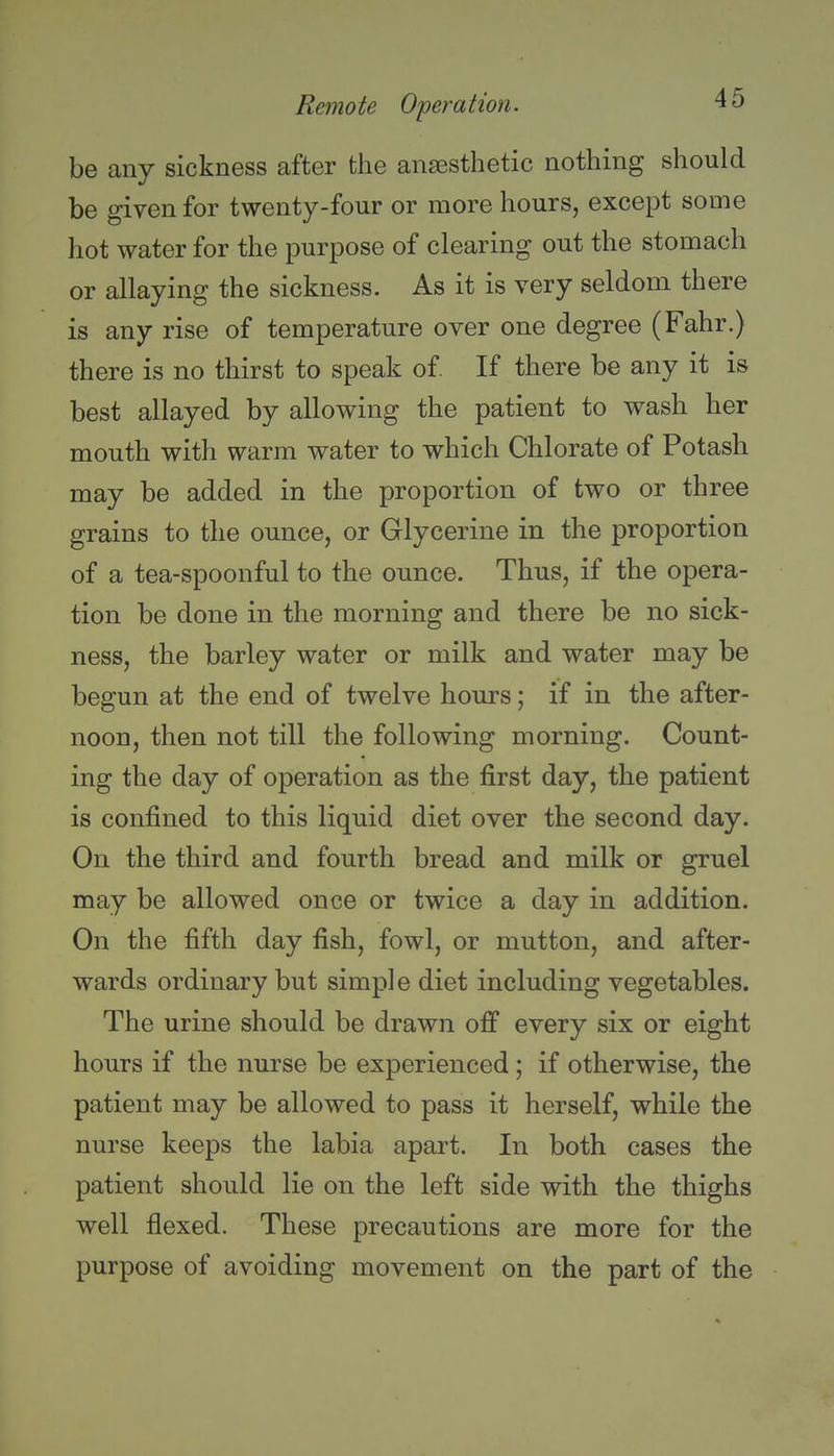 be any sickness after the anaesthetic nothing should be given for twenty-four or more hours, except some hot water for the purpose of clearing out the stomach or allaying the sickness. As it is very seldom there is any rise of temperature over one degree (Fahr.) there is no thirst to speak of If there be any it is best allayed by allowing the patient to wash her mouth with warm water to which Chlorate of Potash may be added in the proportion of two or three grains to the ounce, or Glycerine in the proportion of a tea-spoonful to the ounce. Thus, if the opera- tion be done in the morning and there be no sick- ness, the barley water or milk and water may be begun at the end of twelve hours; if in the after- noon, then not till the following morning. Count- ing the day of operation as the first day, the patient is confined to this liquid diet over the second day. On the third and fourth bread and milk or gruel may be allowed once or twice a day in addition. On the fifth day fish, fowl, or mutton, and after- wards ordinary but simple diet including vegetables. The urine should be drawn off every six or eight hours if the nurse be experienced ; if otherwise, the patient may be allowed to pass it herself, while the nurse keeps the labia apart. In both cases the patient should lie on the left side with the thighs well flexed. These precautions are more for the purpose of avoiding movement on the part of the