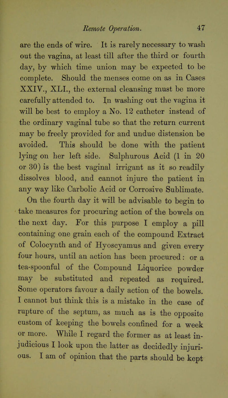 are the ends of wire. It is rarely necessary to wash out the vagina, at least till after the third or fourth day, by which time union may be expected to be complete. Should the menses come on as in Cases XXIV., XLL, the external cleansing must be more carefully attended to. In washing out the yagina it will be best to employ a No. 12 catheter instead of the ordinary vaginal tube so that the return current may be freely provided for and undue distension be avoided. This should be done with the patient lying on her left side. Sulphurous Acid (1 in 20 or 30) is the best vaginal irrigant as it so readily dissolves blood, and cannot injure the patient in any way like Carbolic Acid or Corrosive Sublimate. On the fourth day it will be advisable to begin to take measures for procuring action of the bowels on the next day. For this purpose I employ a pill containing one grain each of the compound Extract of Colocynth and of Hyoscyamus and given every four hours, until an action has been procured : or a tea-spoonful of the Compound Liquorice powder may be substituted and repeated as required. Some operators favour a daily action of the bowels. I cannot but think this is a mistake in the case of rupture of the septum, as much as is the opposite custom of keeping the bowels confined for a week or more. While I regard the former as at least in- judicious I look upon the latter as decidedly injuri- ous. I am of opinion that the parts should be kept