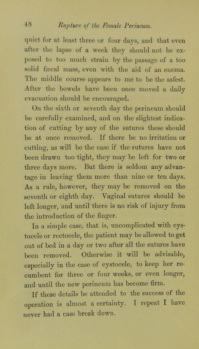 quiet for at least three or four days, and that even after the lapse of a week they should not be ex- posed to too much strain by the passage of a too solid faecal mass, even with the aid of an enema. The middle course appears to me to be the safest. After the bowels have been once moved a daily evacuation should be encouraged. On the sixth or seventh day the perineum should be carefully examined, and on the slightest indica- tion of cutting by any of the sutures these should be at once removed. If there be no irritation or cutting, as will be the case if the sutures have not been drawn too tight, they may be left for two or three days more. But there is seldom any advan- tage in leaving them more than nine or ten days. As a rule, however, they may be removed on the seventh or eighth day. Vaginal sutures should be left longer, and until there is no risk of injury from the introduction of the finger. In a simple case, that is, uncomplicated with cys- tocele or rectocele, the patient may be allowed to get out of bed in a day or two after all the sutures have been removed. Otherwise it will be advisable, especially in the case of cystocele, to keep her re- cumbent for three or four weeks, or even longer, and until the new perineum has become firm. If these details be attended to the success of the operation is almost a certainty. I repeat I have never had a case break down.