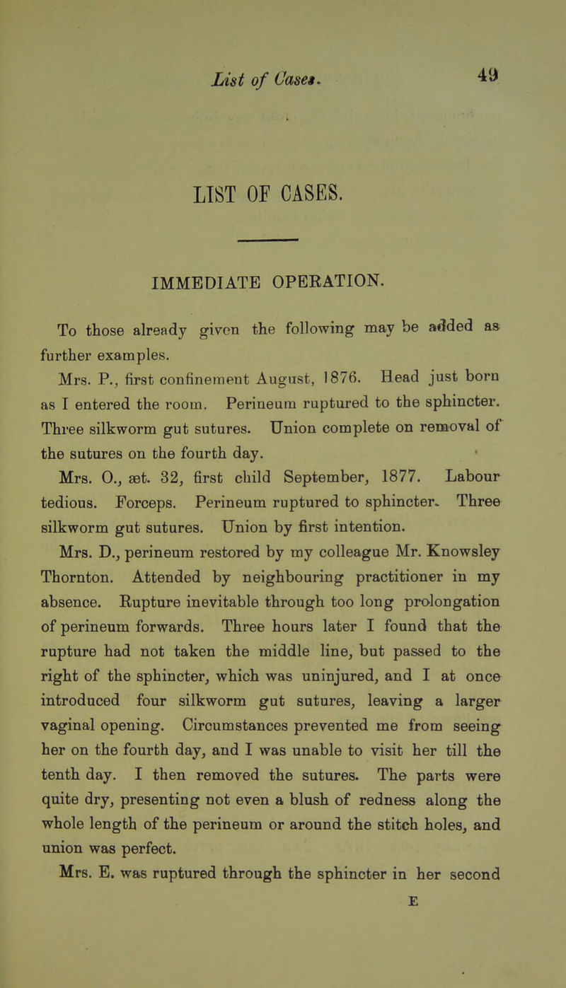 LIST OF CASES. IMMEDIATE OPERATION. To those already given the following may be added as further examples. Mrs. P., first confinement August, 1876. Head just born as I entered the room. Perineum ruptured to the sphincter. Three silkworm gut sutures. Union complete on removal of the sutures on the fourth day. ♦ Mrs. 0., set. 32, first child September, 1877. Labour tedious. Forceps. Perineum ruptured to sphincter. Three silkworm gut sutures. Union by first intention. Mrs. D., perineum restored by my colleague Mr. Knowsley Thornton. Attended by neighbouring practitioner in my absence. Rupture inevitable through too long prolongation of perineum forwards. Three hours later I found that the rupture had not taken the middle line, but passed to the right of the sphincter, which was uninjured, and I at once introduced four silkworm gut sutures, leaving a larger vaginal opening. Circumstances prevented me from seeing her on the fourth day, and I was unable to visit her till the tenth day. I then removed the sutures. The parts were quite dry, presenting not even a blush of redness along the whole length of the perineum or around the stitch holes, and union was perfect. Mrs. E. was ruptured through the sphincter in her second E