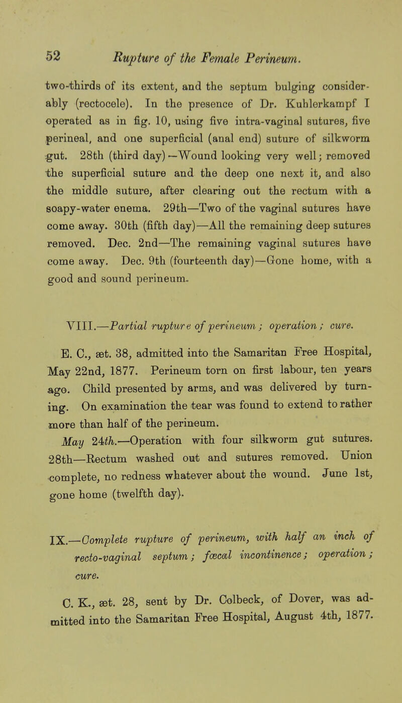 two-thirda of its extent, and the septum bulging consider- ably (rectocele). In the presence of Dr. Kuhlerkampf I operated as in fig. 10, using five intra-vaginal sutures, five perineal, and one superficial (anal end) suture of silkworm gut. 28th (third day) —Wound looking very well; removed the superficial suture and the deep one next it, and also the middle suture, after clearing out the rectum with a soapy-water enema. 29th—Two of the vaginal sutures have come away. 30th (fifth day)—All the remaining deep sutures removed. Dec. 2nd—The remaining vaginal sutures have come away. Dec. 9th (fourteenth day)—Gone home, with a good and sound perineum- VIII.—Partial rupture of'perineum; operation; cure. B. C, set. 38, admitted into the Samaritan Free Hospital, May 22nd, 1877. Perineum torn on first labour, ten years ago. Child presented by arms, and was delivered by turn- ing. On examination the tear was found to extend to rather more than half of the perineum. May 2Uh.—Operation with four silkworm gut sutures. 28th—Rectum washed out and sutures removed. Union complete, no redness whatever about the wound. June 1st, gone home (twelfth day). IX,—Gom'plete rupture of perineum, with half an inch of recto-vaginal septum; fcecal incontinence; operation; cure. C. K., set. 28, sent by Dr. Colbeck, of Dover, was ad- mitted into the Samaritan Free Hospital, August 4th, 1877.