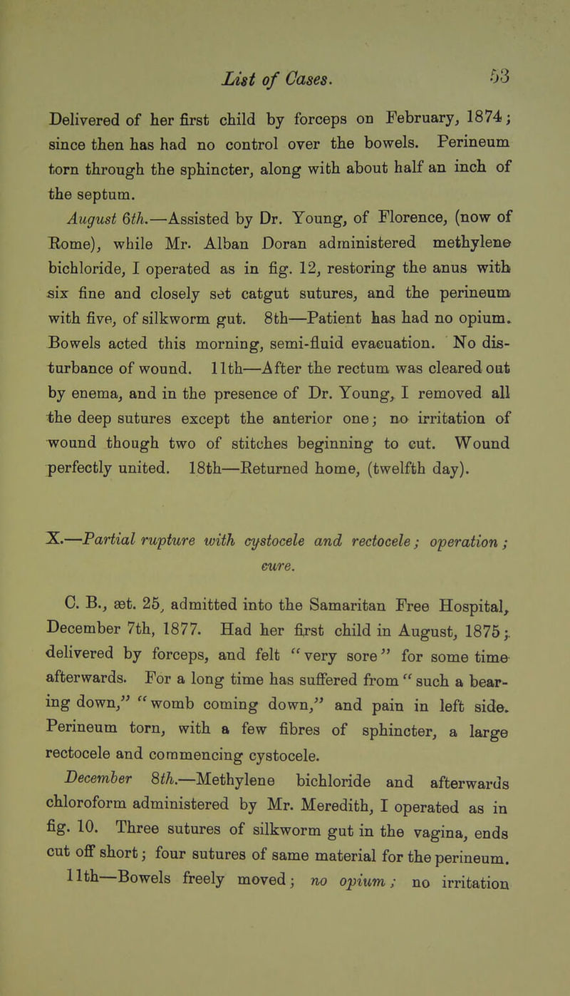 Delivered of her first child by forceps on February, 1874; since then has had no control over the bowels. Perineum torn through the sphincter^ along with about half an inch of the septum. August 6^A.—Assisted by Dr. Young, of Florence, (now of Bome), while Mr. Alban Doran administered methylene bichloride, I operated as in fig. 12, restoring the anus with six fine and closely set catgut sutures, and the perineum with five, of silkworm gut. 8th—Patient has had no opium. Bowels acted this morning, semi-fluid evacuation. No dis- turbance of wound. 11th—After the rectum was cleared oat by enema, and in the presence of Dr. Young, I removed all the deep sutures except the anterior one; no irritation of wound though two of stitches beginning to cut. Wound perfectly united. 18th—Returned home, (twelfth day). X.—Partial rupture with cifstocele and redocele; operation ; cure. 0. B., ast. 25, admitted into the Samaritan Free Hospital, December 7th, 1877. Had her first child in August, 1875;. delivered by forceps, and felt  very sore for some time afterwards. For a long time has sufiered from  such a bear- ing down,  womb coming down, and pain in left side. Perineum torn, with a few fibres of sphincter, a large rectocele and commencing cystocele. December 8fA.—Methylene bichloride and afterwards chloroform administered by Mr. Meredith, I operated as in fig. 10. Three sutures of silkworm gut in the vagina, ends cut oflf short; four sutures of same material for the perineum. 11th—Bowels freely moved; no opium; no irritation