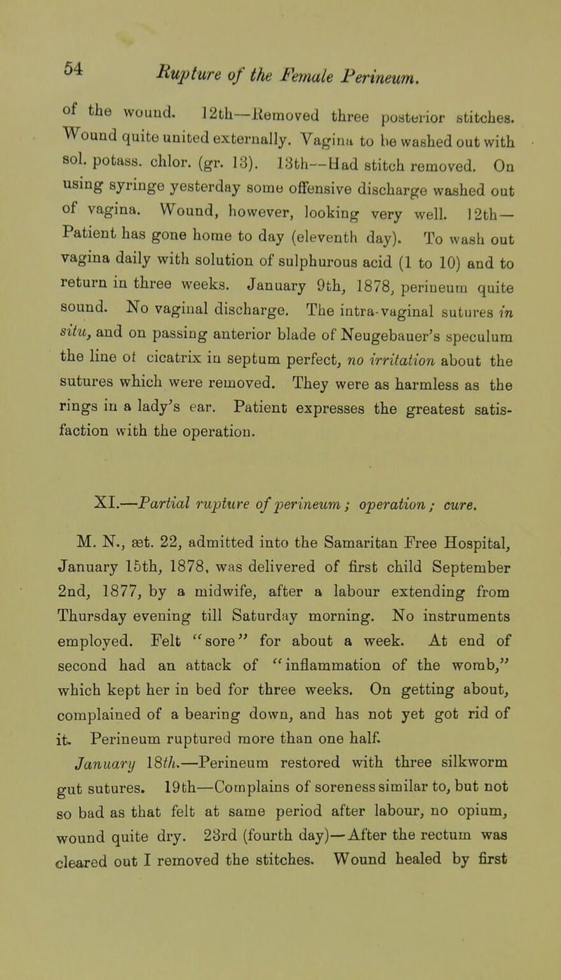 of the vvouud. 12th—Removed three posterior stitches. Wound quite united externally. Vagina to be washed out with sol. potass, chlor. (gr. 13). 13th—Had stitch removed. On using syringe yesterday some offensive discharge washed out of vagina. Wound, however, looking very well. 12th — Patient has gone home to day (eleventh day). To wash out vagina daily with solution of sulphurous acid (1 to 10) and to return in three weeks. January 9fch, 1878, perineum quite sound. No vaginal discharge. The intra-vaginal sutures m situ, and on passing anterior blade of Neugebauer's speculum the line ot cicatrix in septum perfect, no irritation about the sutures which were removed. They were as harmless as the rings in a lady's ear. Patient expresses the greatest satis- faction with the operation. XI.—Partial rupture of 'perineum ; operation; cure. M. N., set. 22, admitted into the Samaritan Free Hospital, January 15th, 1878, was delivered of first child September 2nd, 1877, by a midwife, after a labour extending from Thursday evening till Saturday morning. No instruments employed. Felt sore for about a week. At end of second had an attack of inflammation of the womb, which kept her in bed for three weeks. On getting about, complained of a bearing down, and has not yet got rid of it. Perineum ruptured more than one half. January I8th.—Perineum restored with three silkworm gut sutures, 19fch—Complains of soreness similar to, but not so bad as that felt at same period after labour, no opium, wound quite dry. 23rd (fourth day)—After the rectum was cleared out I removed the stitches. Wound healed by first