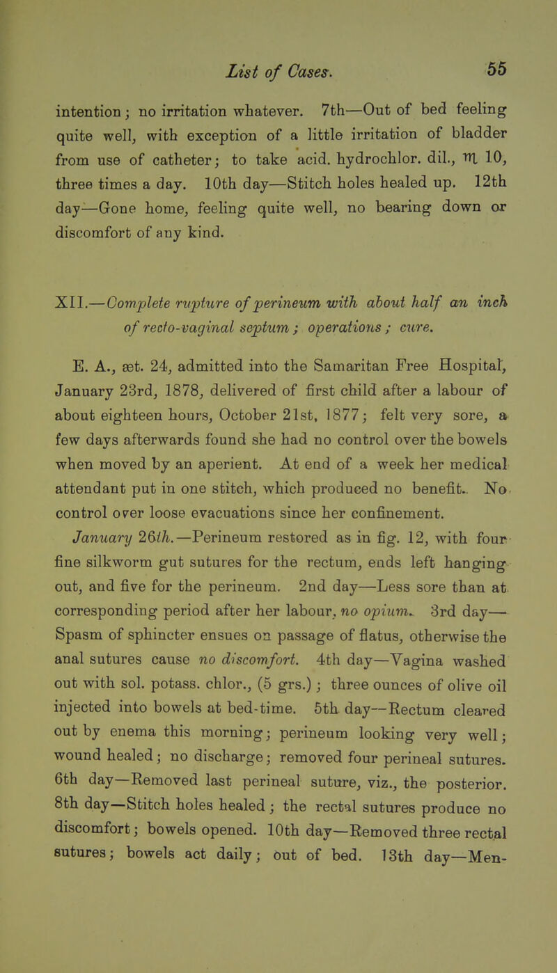 intention; no irritation whatever. 7th—Out of bed feeling quite wellj with exception of a little irritation of bladder from use of catheter; to take acid, hydrochlor. dil,, lU 10, three times a day. 10th day—Stitch holes healed up. 12th day—Gone home, feeling quite well, no bearing down or discomfort of any kind. XIL—Complete rvpture of perineum with about half an inch of reefo-vaginal septum ; operations ; cure. E. A., get. 24, admitted into the Samaritan Free Hospital, January 23rd, 1878, delivered of first child after a labour of about eighteen hours, October 21st, 1877; felt very sore, a- few days afterwards found she had no control over the bowels when moved by an aperient. At end of a week her medical attendant put in one stitch, which produced no benefit.. No. control over loose evacuations since her confinement. January 2^ih.—Perineum restored as in fig. 12, with four fine silkworm gut sutures for the rectum, ends left hanging out, and five for the perineum. 2nd day—Less sore than at corresponding period after her labour, no opium. 3rd day— Spasm of sphincter ensues on passage of flatus, otherwise the anal sutures cause no discomfort. 4th day—Vagina washed out with sol. potass, chlor., (5 grs.); three ounces of olive oil injected into bowels at bed-time. 6th day—Rectum cleared out by enema this morning; perineum looking very well; wound healed; no discharge; removed four perineal sutures. 6th day—Removed last perineal suture, viz., the posterior. 8th day—Stitch holes healed; the rectal sutures produce no discomfort; bowels opened. 10th day—Removed three rectal sutures; bowels act daily; out of bed. 13th day—Men-
