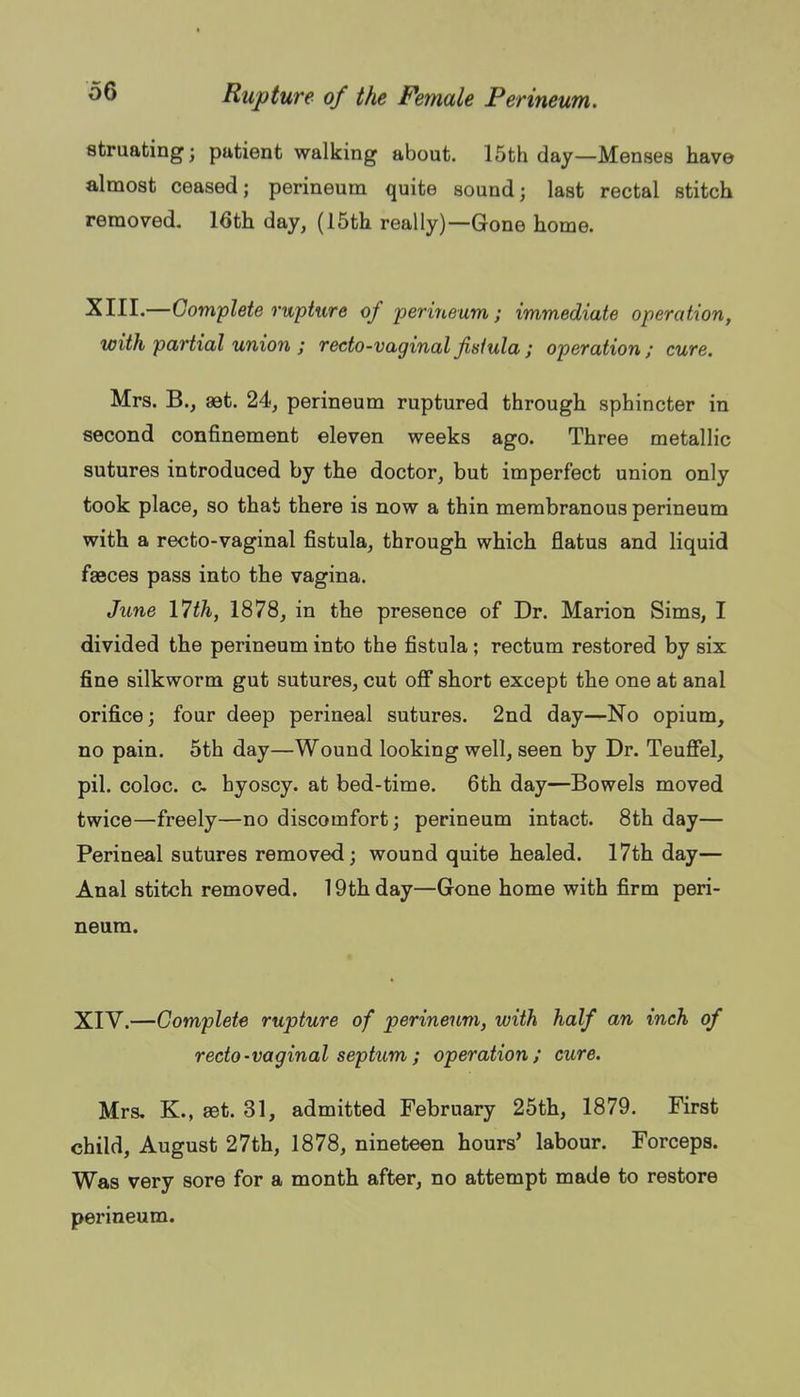 struating; patient walking about. 15th day—Menses have almost ceased; perineum quite sound; last rectal stitch removed. 16th day, (15th really)—Gone home. XIII.—Complete rupture of 'perineum; immediate operation, with partial union ; recto-vaginalfisiula; operation; cure. Mrs. B., aet. 24, perineum ruptured through sphincter in second confinement eleven weeks ago. Three metallic sutures introduced by the doctor, but imperfect union only took place, so that there is now a thin membranous perineum with a recto-vaginal fistula, through which flatus and liquid faeces pass into the vagina. June 17th, 1878, in the presence of Dr. Marion Sims, I divided the perineum into the fistula; rectum restored by six fine silkworm gut sutures, cut oS short except the one at anal orifice; four deep perineal sutures. 2nd day—No opium, no pain. 5th day—Wound looking well, seen by Dr. Teuffel, pil. coloc. c hyoscy. at bed-time. 6th day—Bowels moved twice—freely—no discomfort; perineum intact. 8th day— Perineal sutures removed; wound quite healed. 17th day— Anal stitch removed. 19th day—Gone home with firm peri- neum. XIV.—Complete rupture of perineum, with half an inch of recto-vaginal septum; operation; cure. Mrs. K., set. 31, admitted February 25th, 1879. First child, August 27th, 1878, nineteen hours' labour. Forceps. Was very sore for a month after, no attempt made to restore perineum.