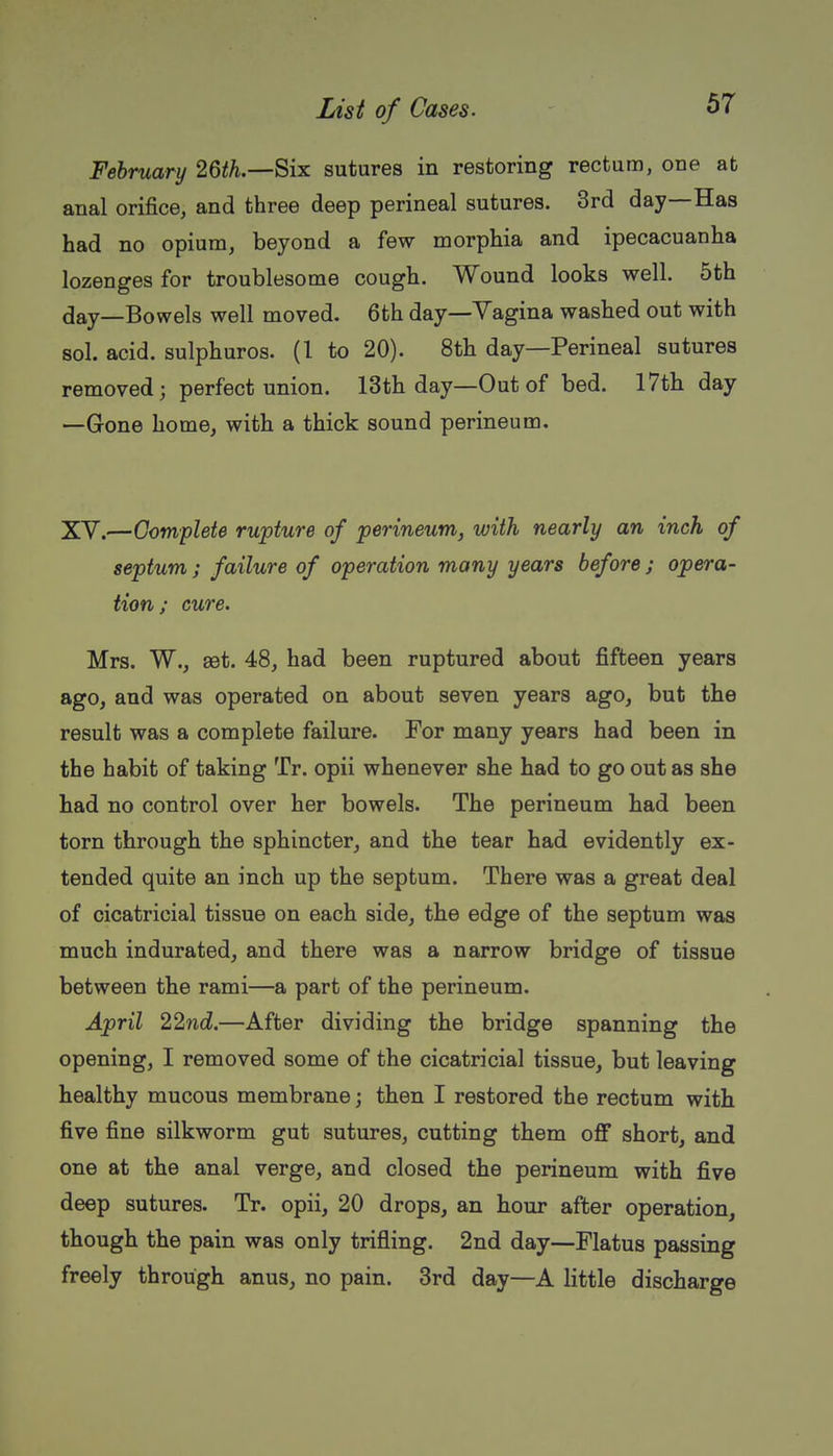 February 26</i.—Six sutures in restoring rectum, one at anal orifice, and three deep perineal sutures. 3rd day—Has had no opium, beyond a few morphia and ipecacuanha lozenges for troublesome cough. Wound looks well. 5th day—Bowels well moved. 6th day—Vagina washed out with sol. acid, sulphuros. (1 to 20). 8th day—Perineal sutures removed; perfect union. 13th day—Out of bed. 17tli day —Gone home, with a thick sound perineum. XV.—Complete rupture of perineum, with nearly an inch of septum; failure of operation many years before; opera- tion; cure. Mrs. W., 8Bt. 48, had been ruptured about fifteen years ago, and was operated on about seven years ago, but the result was a complete failure. For many years had been in the habit of taking Tr. opii whenever she had to go out as she had no control over her bowels. The perineum had been torn through the sphincter, and the tear had evidently ex- tended quite an inch up the septum. There was a great deal of cicatricial tissue on each side, the edge of the septum was much indurated, and there was a narrow bridge of tissue between the rami—a part of the perineum. April 22nd.—After dividing the bridge spanning the opening, I removed some of the cicatricial tissue, but leaving healthy mucous membrane; then I restored the rectum with five fine silkworm gut sutures, cutting them off short, and one at the anal verge, and closed the perineum with five deep sutures. Tr. opii, 20 drops, an hour after operation, though the pain was only trifling. 2nd day—Flatus passing freely through anus, no pain. 3rd day—A little discharge