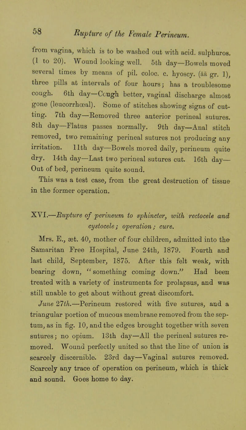 from vagina, which is to be washed out with acid, sulphuros. (1 to 20). Wound looking well, 5th day—Bowels moved several times by means of pil. coloc. c, hyoscy. (aa gr. 1), three pills at intervals of four hours; has a troublesome cough. 6th day—Ccugh better, vaginal discharge almost gone (leucorrhoeal). Some of stitches showing signs of cut- ting. 7th day—Eemoved three anterior perineal sutures. 8th day—Flatus passes normally. 9th day—Anal stitch removed, two remaining perineal sutures not producing any irritation. 11th day—Bowels moved daily, perineum quite dry. 14th day—Last two perineal sutures cut. 16th day— Out of bed, perineum quite sound. This was a test case, from the great destruction of tissue in the former operation. XVI.—Rupture of perineum to sphincter, with rectocele and cystocele; operation; cure. Mrs. E., get. 40, mother of four children, admitted into the Samaritan Free Hospital, June 24th, 1879. Fourth and last child, September, 1875. After this felt weak, with bearing down,  something coming down. Had been treated with a variety of instruments for prolapsus, and was still unable to get about without great discomfort. June 27th.—Perineum restored with five sutures, and a triangular portion of mucous membrane removed from the sep- tum, as in fig. 10, and the edges brought together with seven sutures; no opium. 13th day—All the perineal sutures re- moved. Wound perfectly united so that the line of union is scarcely discernible. 23rd day—Vaginal sutures removed. Scarcely any trace of operation on perineum, which is thick and sound. Goes home to day.