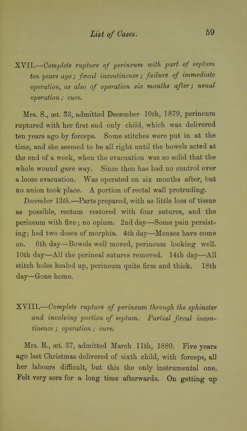 XVII. —Gomylete rupture of ■perineum luith part of septum ten years ago ; fasoal incontinence ; failure of immediate operation, as also of operation six months after; usual operation; cure. Mrs. S., aBt. 33, admitted December 10th, 1879, perineum ruptured with her first and only child, which was delivered ten years ago by forceps. Some stitches were put in at the time, and she seemed to be all right until the bowels acted at the end of a week, when the evacuation was so solid that the whole wound gave way. Since then has had no control over a loose evacuation. Was operated on six months after, but no union took place. A portion of rectal wall protruding. December ISth.—Parts prepared, with as little loss of tissue as possible, rectum restored with four sutures, and the perineum with five; no opium. 2nd day—Some pain persist- ing; had two doses of morphia. 4th day—Menses have come on. 6th day—Bowels well moved, perineum looking well. 10th day—All the perineal sutures removed. 14th day—All stitch holes healed up, perineum quite firm and thick. 18th day—Gone home. XVIII. —Complete rupture of perineum through the sphincter and involving portion of septum. Partial faecal incon- tinence ; operation; cure. Mrs. R., aet. 37, admitted March 11th, 1880. Five years ago last Christmas delivered of sixth child, with forceps, all her labours difficult, but this the only instrumental one. Felt very sore for a long time afterwards. On getting up