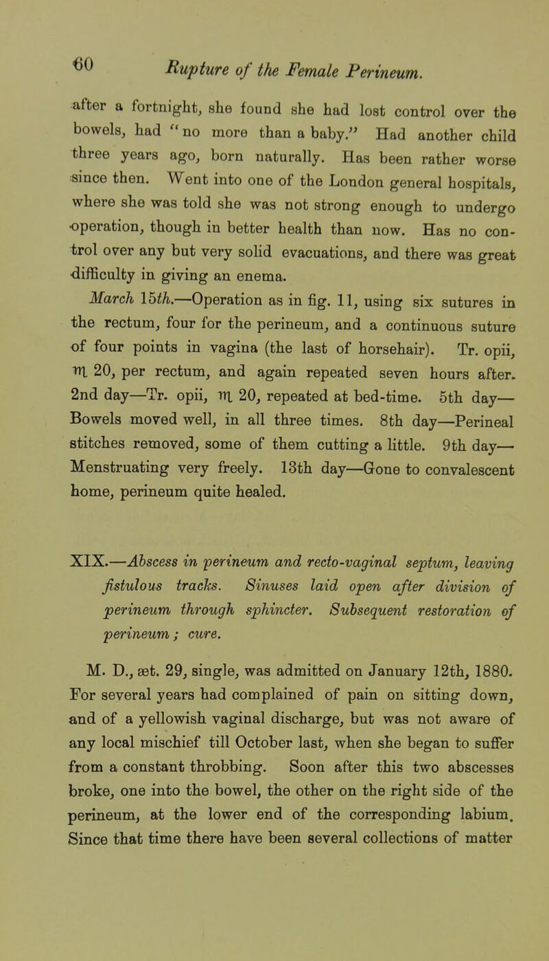 after a fortnight, she found she had lost control over the bowels, had  no more than a baby. Had another child three years ago, born naturally. Has been rather worse «ince then. Went into one of the London general hospitals, where she was told she was not strong enough to undergo operation, though in better health than now. Has no con- trol over any but very soHd evacuations, and there was great difficulty in giving an enema. March Ibth.—Operation as in fig. 11, using six sutures in the rectum, four for the perineum, and a continuous suture of four points in vagina (the last of horsehair). Tr. opii, lU 20, per rectum, and again repeated seven hours after. 2nd day—Tr. opii, vi 20, repeated at bed-time. 5th day— Bowels moved well, in all three times. 8th day—Perineal stitches removed, some of them cutting a little. 9th day— Menstruating very freely. 13th day—Gone to convalescent home, perineum quite healed. XIX.—Abscess in perineum and recto-vaginal septum, leaving fistulous tracks. Sinuses laid open after division of perineum through sphincter. Subsequent restoration of perineum; cure. M. D., aet. 29, single, was admitted on January 12th, 1880. For several years had complained of pain on sitting down, and of a yellowish vaginal discharge, but was not aware of any local mischief till October last, when she began to suffer from a constant throbbing. Soon after this two abscesses broke, one into the bowel, the other on the right side of the perineum, at the lower end of the corresponding labium. Since that time there have been several collections of matter