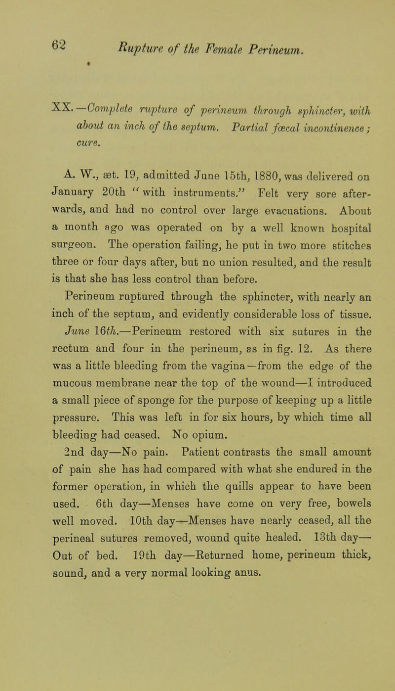 —Gom,plete rupture of perineum through sphincter, with about an inch of the septum. Partial fcecal incontinence; cure. A. W., set. 19, admitted June 15th, 1880, was delivered on January 20th ''with instruments. Felt very sore after- wards, and had no control over large evacuations. About a month ago was operated on by a well known hospital surgeon. The operation failing, he put in two more stitches three or four days after, but no union resulted, and the result is that she has less control than before. Perineum ruptured through the sphincter, with nearly an inch of the septum, and evidently considerable loss of tissue. June \Qth.—Perineum restored with six sutures in the rectum and four in the perineum, as in fig. 12. As there was a little bleeding from the vagina—from the edge of the mucous membrane near the top of the wound—I introduced a small piece of sponge for the purpose of keeping up a little pressure. This was left in for six hours, by which time all bleeding had ceased. No opium. 2nd day—No pain. Patient contrasts the small amount of pain she has had compared with what she endured in the former operation, in which the quills appear to have been used. 6th day—Menses have come on very free, bowels well moved. 10th day—Menses have nearly ceased, all the perineal sutures removed, wound quite healed. 13th day— Out of bed. 19th day—Returned home, perineum thick, sound, and a very normal looking anus.