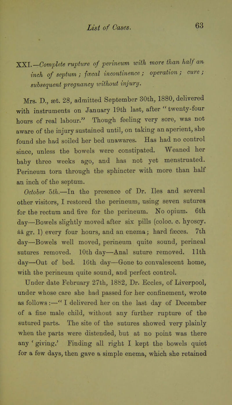 XKl.—Complete rupture of perineum with more than half an inch of septum. ; fcecal incontinence ; operation ; cure ; subsequent pregnancy ivithout injury. Mrs. D., get. 28, admitted September 30tli, 1880, delivered with instruments on January 19th last, after twenty-four hours of real labour. Though feeling very sore, was not aware of the injury sustained until, on taking an aperient, she found she had soiled her bed unawares. Has had no control since, unless the bowels were constipated. Weaned her baby three weeks ago, and has not yet menstruated. Perineum torn through the sphincter with more than half an inch of the septum. October hth.—In the presence of Dr. lies and several other visitors, I restored the perineum, using seven sutures for the rectum and five for the perineum. No opium. 6th day—Bowels slightly moved after six pills (coloc. c. hyoscy. aa gr. 1) every four hours, and an enema; hard fjeces. 7th day—Bowels well moved, perineum quite sound, perineal sutures removed. 10th day—Anal suture removed. 11th day—Out of bed. 16th day—Gone to convalescent home, with the perineum quite sound, and perfect control. Under date February 27th, 1882, Dr. Eccles, of Liverpool, under whose care she had passed for her confinement, wrote as follows :— I delivered her on the last day of December of a fine male child, without any further rupture of the sutured parts. The site of the sutures showed very plainly when the parts were distended, but at no point was there any ' giving.' Finding all right I kept the bowels quiet for a few days, then gave a simple enema, which she retained