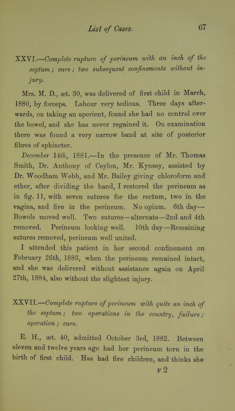XXVI.—Complete rupture of perineum with an inch of the septum J cure; two subsequent confinements without in- jurij. Mrs. M. D., set. SO, was delivered of first child in March, 1880, by forceps. Labour very tedious. Three days after- wards, on taking an aperient, found she had no control over the bowel, and she has never regained it. On examination there was found a very narrow band at site of posterior fibres of sphincter. December lUh, 1881.—Tn the presence of Mr. Thomas Smith, Dr. Anthony of Ceylon, Mr. Kynsey, assisted by Dr. Woodham Webb, and Mr. Bailey giving chloroform and ether, after dividing the band, I restored the perineum as in fig. 11, with seven sutures for the rectum, two in the vagina, and five in the perineum. No opium. 6th day— Bowels moved well. Two sutures—alternate—2nd and 4th removed. Perineum looking well. 10th day—Eemaining sutures removed, perineum well united. I attended this patient in her second confinement on February 26th, 1883, when the perineum remained intact, and she was delivered without assistance again on April 27th, 1884, also without the slightest injury. XXVII.—Complete rupture of perineum with quite an inch of the septum; two operations in the country, failure; operation; cure. E. H., 88t. 40, admitted October 3rd, 1882. Between eleven and twelve years ago had her perineum torn in the birth of first child. Has had five children, and thinks she f2