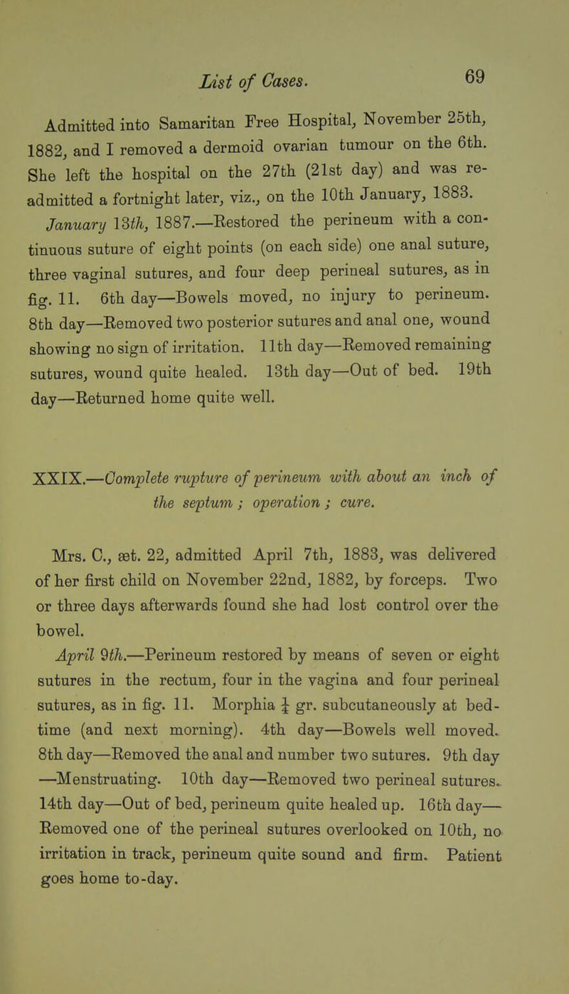Admitted into Samaritan Free Hospital, November 25th, 1882, and I removed a dermoid ovarian tumour on the 6th. She left the hospital on the 27th (21st day) and was re- admitted a fortnight later, viz., on the 10th January, 1883. January VSth, 1887.—Restored the perineum with a con- tinuous suture of eight points (on each side) one anal suture, three vaginal sutures, and four deep perineal sutures, as m fig. 11. 6th day—Bowels moved, no injury to perineum. 8th day—Removed two posterior sutures and anal one, wound showing no sign of irritation. 11th day—Removed remaining sutures, wound quite healed. 13th day—Out of bed. 19th day—Returned home quite well. XXIX.—Complete rupture of perineum with about an inch of the septum ; operation ; cure. Mrs. C, eet. 22, admitted April 7th, 1883, was delivered of her first child on November 22nd, 1882, by forceps. Two or three days afterwards found she had lost control over the bowel. April 9th.—Perineum restored by means of seven or eight sutures in the rectum, four in the vagina and four perineal sutures, as in fig. 11. Morphia | gr. subcutaneously at bed- time (and next morning). 4th day—Bowels well moved. 8th day—Removed the anal and number two sutures. 9th day —Menstruating. 10th day—Removed two perineal sutures. 14th day—Out of bed, perineum quite healed up. 16th day— Removed one of the perineal sutures overlooked on 10th, no irritation in track, perineum quite sound and firm. Patient goes home to-day.