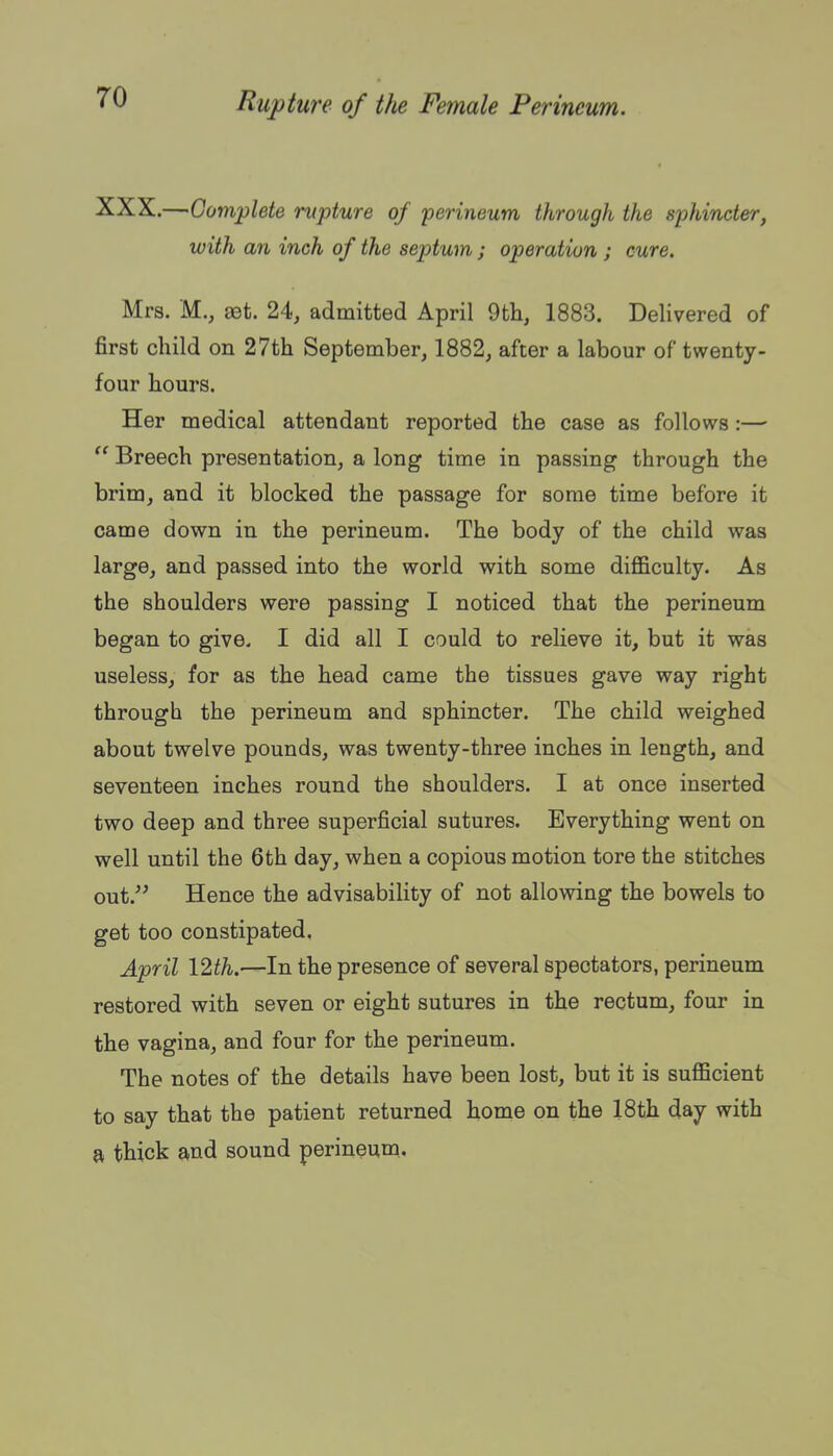 XXX.—Complete rupture of 'perineum through the sphincter, with an inch of the septum ; operation ; cure. Mrs. M., set. 24, admitted April 9tli, 1883. Delivered of first child on 27th September, 1882, after a labour of twenty- four hours. Her medical attendant reported the case as follows :—  Breech presentation, a long time in passing through the brim, and it blocked the passage for some time before it came down in the perineum. The body of the child was large, and passed into the world with some difl&culty. As the shoulders were passing I noticed that the perineum began to give- I did all I could to relieve it, but it was useless, for as the head came the tissues gave way right through the perineum and sphincter. The child weighed about twelve pounds, was twenty-three inches in length, and seventeen inches round the shoulders. I at once inserted two deep and three superficial sutures. Everything went on well until the 6th day, when a copious motion tore the stitches out.'^ Hence the advisability of not allowing the bowels to get too constipated, April 12th.—In the presence of several spectators, perineum restored with seven or eight sutures in the rectum, four in the vagina, and four for the perineum. The notes of the details have been lost, but it is sufficient to say that the patient returned home on the 18th day with a thick and sound perineum.