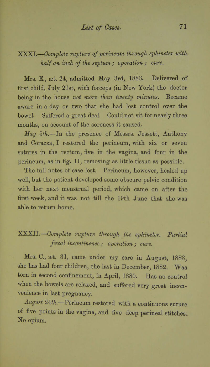 XXXI. —Complete rupture of perineum through sphincter with half an inch of the septum ; operation ; cure. Mrs. E., set. 24, admitted May 3rd, 1883. Delivered of first child, July 21st, with forceps (in New York) the doctor being in the house not more than twenty minutes. Became aware in a day or two that she had lost control over the bowel. Suffered a great deal. Could not sit for nearly three months, on account of the soreness it caused. May hth.—In the presence of Messrs. Jessett, Anthony and Corazza, I restored the perineum, with six or seven sutures in the rectum, five in the vagina, and four in the perineum, as in fig. 11, removing as little tissue as possible. The full notes of case lost. Perineum, however, healed up well, but the patient developed some obscure pelvic condition with her next menstrual period, which came on after the first week, and it was not till the 19th June that she was able to return home. XXXII. —Complete rupture through the sphincter. Partial fcecal incontinence ; operation ; cure. Mrs. C, set. 31, came under my care in August, 1883, she has had four children, the last in December, 1882. Was torn in second confinement, in April, 1880. Has no control when the bowels are relaxed, and suffered very great incon- venience in last pregnancy. August 24<th.—Perineum restored with a continuous suture of five points in the vagina, and five deep perineal stitches. No opium.
