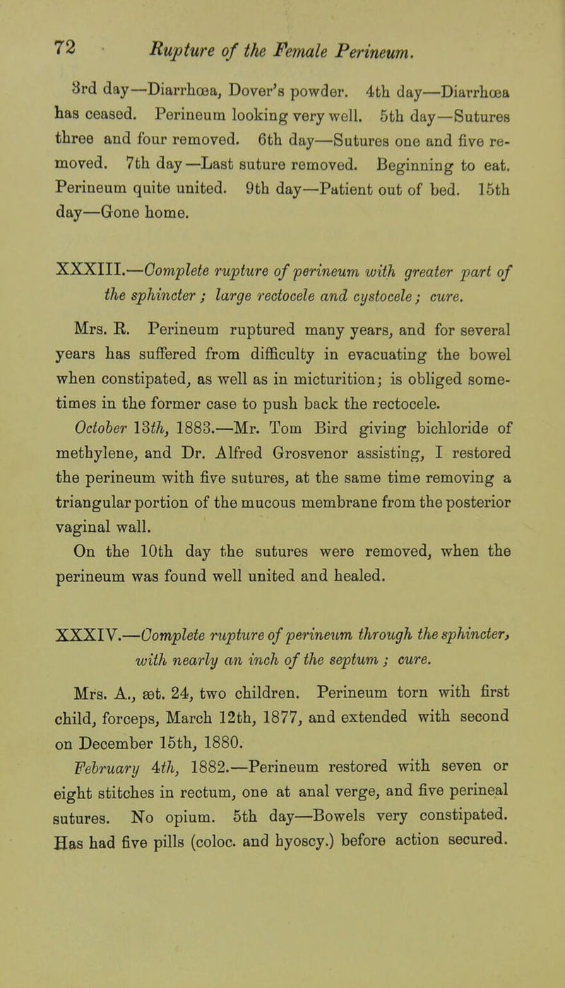 8rd day—Diarrhoea, Dover's powder. 4th day—Diarrhoea has ceased. Perineum looking very well. 5th day—Sutures three and four removed. 6th day—Sutures one and five re- moved. 7th day—Last suture removed. Beginning to eat. Perineum quite united. 9th day—Patient out of bed. 15th day—Gone home. XXXIII. —Complete rupture of perineum with greater part of the sphincter ; large rectocele and cystocele ; cure. Mrs. R. Perineum ruptured many years, and for several years has suffered from difficulty in evacuating the bowel when constipated, as well as in micturition; is obliged some- times in the former case to push back the rectocele. October ISth, 1883.—Mr. Tom Bird giving bichloride of methylene, and Dr. Alfred Grosvenor assisting, I restored the perineum with five sutures, at the same time removing a triangular portion of the mucous membrane from the posterior vaginal wall. On the 10th day the sutures were removed, when the perineum was found well united and healed. XXXIV. —Complete rupture of perineum through the sphincter, with nearly an inch of the septum ; cure. Mrs. A., set. 24, two children. Perineum torn with first child, forceps, March 12th, 1877, and extended with second on December 15th, 1880. February 4th, 1882.—Perineum restored with seven or eight stitches in rectum, one at anal verge, and five perineal sutures. No opium. 5th day—Bowels very constipated. Has had five pills (coloc. and hyoscy.) before action secured.