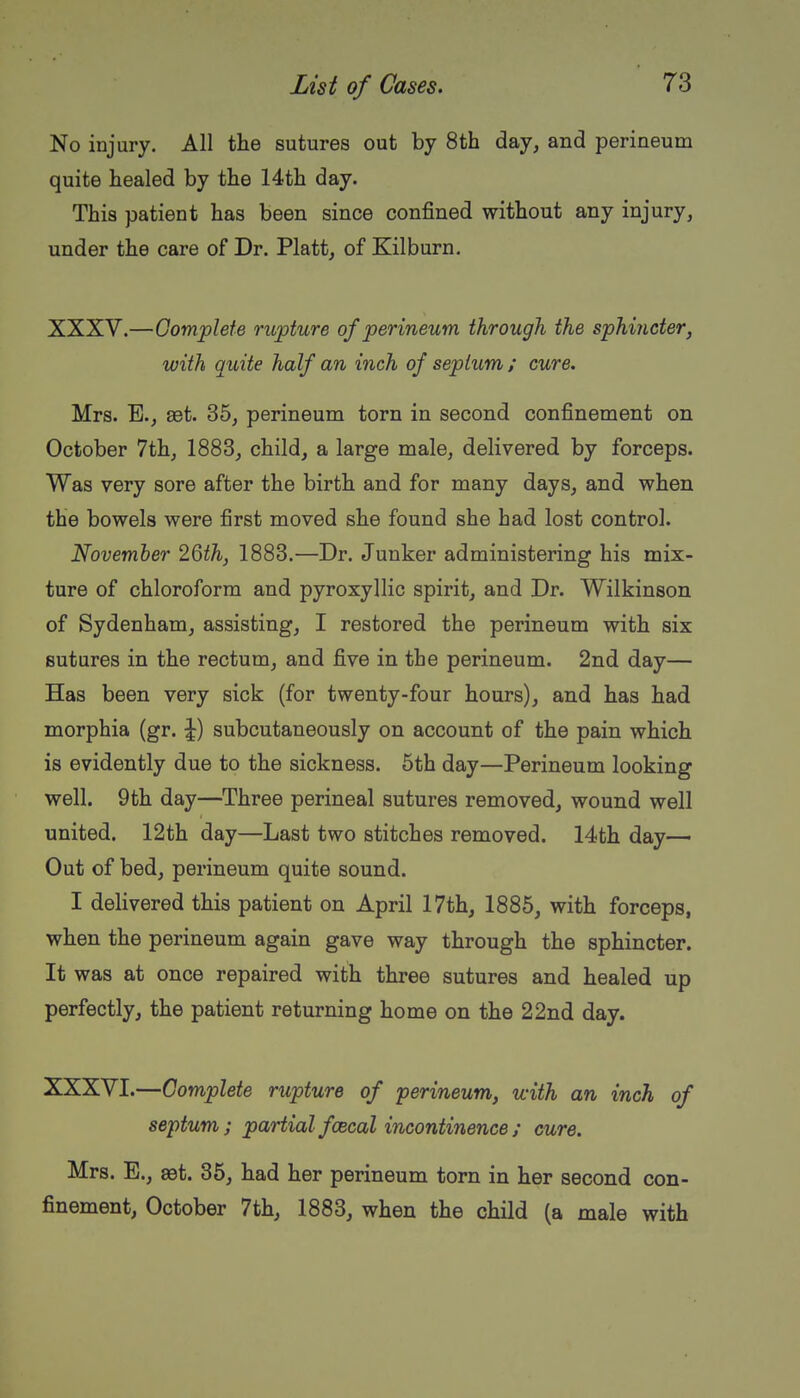 No injury. All the sutures out by 8th day, and perineum quite healed by the 14th day. This patient has been since confined without any injury, under the care of Dr. Piatt, of Kilburn. XXXV. —Complete rupture of perineum through the sphincter, with quite half an inch of septum ; cure. Mrs. E., set. 35, perineum torn in second confinement on October 7th, 1883, child, a large male, delivered by forceps. Was very sore after the birth and for many days, and when the bowels were first moved she found she had lost control. November 26th, 1883.—Dr. Junker administering his mix- ture of chloroform and pyroxyllic spirit, and Dr. Wilkinson of Sydenham, assisting, I restored the perineum with six sutures in the rectum, and five in the perineum. 2nd day— Has been very sick (for twenty-four hours), and has had morphia (gr. ^) subcutaneously on account of the pain which is evidently due to the sickness. 5th day—Perineum looking well. 9th day—Three perineal sutures removed, wound well united. 12th day—Last two stitches removed. 14th day—• Out of bed, perineum quite sound. I delivered this patient on April 17th, 1885, with forceps, when the perineum again gave way through the sphincter. It was at once repaired with three sutures and healed up perfectly, the patient returning home on the 22nd day. XXXVI. —Complete rupture of perineum, with an inch of septum; partial faecal incontinence ; cure. Mrs. E., 89t. 35, had her perineum torn in her second con- finement, October 7th, 1883, when the child (a male with