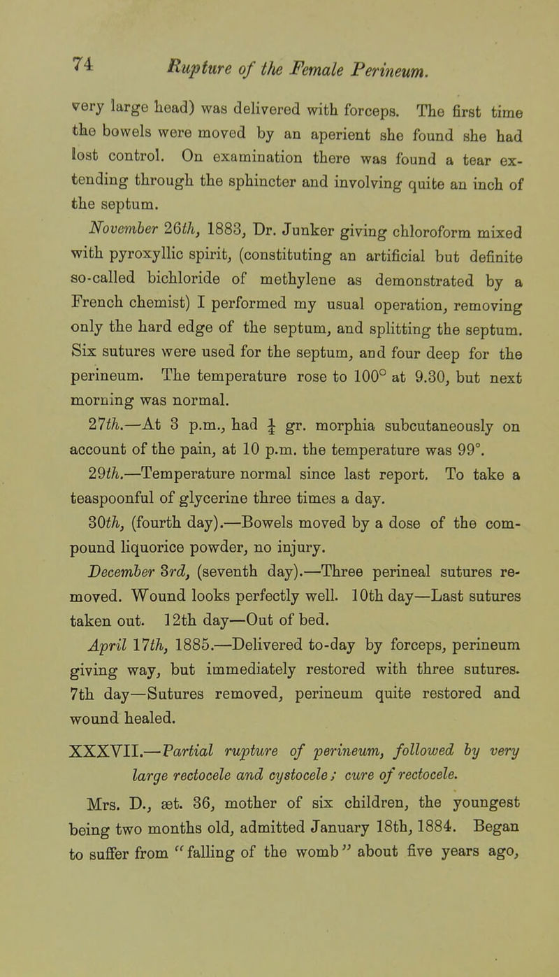 very large head) was delivered with forceps. The first time the bowels were moved by an aperient she found she had lost control. On examination there was found a tear ex- tending through the sphincter and involving quite an inch of the septum. November 2Qth, 1883, Dr. Junker giving chloroform mixed with pyroxyllic spirit, (constituting an artificial but definite so-called bichloride of methylene as demonstrated by a French chemist) I performed my usual operation, removing only the hard edge of the septum, and splitting the septum. Six sutures were used for the septum, and four deep for the perineum. The temperature rose to 100° at 9.30, but next morning was normal. 2^th.—At 3 p.m., had i gr. morphia subcutaneously on account of the pain, at 10 p.m. the temperature was 99°. 2^th.—Temperature normal since last report. To take a teaspoonful of glycerine three times a day. 30^^, (fourth day).—Bowels moved by a dose of the com- pound liquorice powder, no injury. Decemher Srd, (seventh day).—Three perineal sutures re- moved. Wound looks perfectly well. 10th day—Last sutures taken out. 12th day—Out of bed. April 17th, 1885.—Delivered to-day by forceps, perineum giving way, but immediately restored with three sutures. 7th day—Sutures removed, perineum quite restored and wound healed. XXXVII.—Partial rupture of perineum, followed by very large rectocele and cystocele ; cure of reetocele. Mrs. D., set. 36, mother of six children, the youngest being two months old, admitted January 18th, 1884. Began to suSer from  falling of the womb about five years ago.